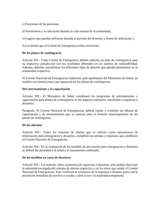 c) Funciones de las personas;

d) Suministros y su ubicación durante la vida normal de la comunidad;

e) Lugares que puedan utilizarse durante el período del desastre; y forma de utilización, y

f) Las demás que el Comité de Emergencia estime necesarias.

De los planes de contingencia

Artículo 501.- Cada Comité de Emergencia, deberá elaborar un plan de contingencia para
su respectiva jurisdicción con los resultados obtenidos en los análisis de vulnerabilidad.
Además, deberán considerarse los diferentes tipos de desastre que puedan presentarse en la
comunidad respectiva.

El Comité Nacional de Emergencias elaborará, para aprobación del Ministerio de Salud, un
modelo con instrucciones que aparecerá en los planes de contingencia.

Del entrenamiento y la capacitación

Artículo 502.- El Ministerio de Salud coordinará los programas de entrenamiento y
capacitación para planes de contingencia en los aspectos sanitarios vinculados a urgencias o
desastres.

Parágrafo. El Comité Nacional de Emergencias, deberá vigilar y controlar las labores de
capacitación y de entrenamiento que se realicen para el correcto funcionamiento de los
planes de contingencia.

De las alarmas

Artículo 503.- Todos los sistemas de alarma que se utilicen como mecanismos de
información para emergencias y desastres, cumplirán las normas y requisitos que establezca
el Comité Nacional de Emergencias.

Artículo 504.- En la evaluación de las medidas de prevención para emergencias y desastres
se deberá dar prioridad a la salud y al saneamiento ambiental.

De las medidas en casos de desastres

Artículo 505.- Las noticias sobre ocurrencia de urgencias o desastres solo podrán darse por
la autoridad encargada del sistema de alarma respectivo y en los sitios que señale el Comité
Nacional de Emergencias. Este verificará la existencia de la urgencia o desastre junto con la
prestación inmediata de auxilios y ayudas y dará aviso a la autoridad competente.
 