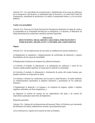 Artículo 513.- Las actividades de reconstrucción y rehabilitación en las zonas de influencia
de la emergencia o del desastre, se adelantarán bajo la dirección y el control del Comité de
Emergencias, atendiendo de preferencia a la salud, al saneamiento básico y a los servicios
públicos.


Vuelta a la normalidad

Artículo 514.- Para que el Comité Nacional de Emergencias determine el estado de vuelta a
la normalidad en la comunidad afectada por la emergencia o el desastre, el Ministerio de
Salud determinará las condiciones sanitarias mínimas requeridas.

                             TITULO IX
         DEFUNCIONES, TRASLADO DE CADAVERES, INHUMANCION Y
         EXHUMACION, TRASPLANTE Y CONTROL DEL ESPECIMENES

Objeto

Artículo 515.- En las disposiciones de este título se establecen las normas tendientes a:

a) Reglamentar la expedición y diligenciamiento de certificados de defunción y registro
bioestadístico de las causas de mortalidad;

b) Reglamentar la práctica de autopsias de cadáveres humanos;

c) Controlar el traslado, la inhumación y la exhumación de cadáveres o restos de los
mismos cuando puedan significar un riesgo para la salud de la comunidad;

d) Controlar el traslado, la inhumación y exhumación de partes del cuerpo humano que
puedan constituir un riesgo para la salud;

e) Controlar o eliminar las condiciones nocivas para la salud humana y el medio ambiente
en establecimientos destinadora al depósito transitorio o permanente de los cadáveres
humanos;

f) Reglamentar la donación o el traspaso y la recepción de órganos, tejidos o líquidos
orgánicos utilizados con fines terapéuticos, y

g) Organizar el sistema de manejo de los subproductos del parto y de control de
especímenes quirúrgicos para fines de diagnóstico.

Requisitos generales

Artículo 516.- Además de las disposiciones del presente Título, el Gobierno, por intermedio
del Ministerio de Salud, establecerá las normas y procedimientos para:

a) La certificación y registro de la muerte de todo ser humano;
 