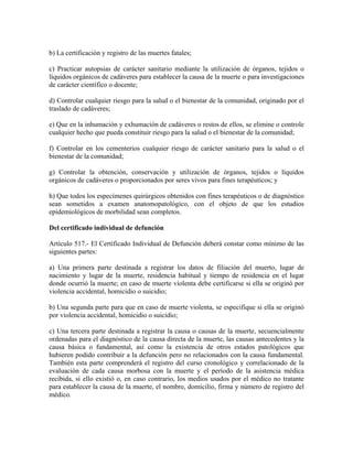 b) La certificación y registro de las muertes fatales;

c) Practicar autopsias de carácter sanitario mediante la utilización de órganos, tejidos o
líquidos orgánicos de cadáveres para establecer la causa de la muerte o para investigaciones
de carácter científico o docente;

d) Controlar cualquier riesgo para la salud o el bienestar de la comunidad, originado por el
traslado de cadáveres;

e) Que en la inhumación y exhumación de cadáveres o restos de ellos, se elimine o controle
cualquier hecho que pueda constituir riesgo para la salud o el bienestar de la comunidad;

f) Controlar en los cementerios cualquier riesgo de carácter sanitario para la salud o el
bienestar de la comunidad;

g) Controlar la obtención, conservación y utilización de órganos, tejidos o líquidos
orgánicos de cadáveres o proporcionados por seres vivos para fines terapéuticos; y

h) Que todos los especímenes quirúrgicos obtenidos con fines terapéuticos o de diagnóstico
sean sometidos a examen anatomopatológico, con el objeto de que los estudios
epidemiológicos de morbilidad sean completos.

Del certificado individual de defunción

Artículo 517.- El Certificado Individual de Defunción deberá constar como mínimo de las
siguientes partes:

a) Una primera parte destinada a registrar los datos de filiación del muerto, lugar de
nacimiento y lugar de la muerte, residencia habitual y tiempo de residencia en el lugar
donde ocurrió la muerte; en caso de muerte violenta debe certificarse si ella se originó por
violencia accidental, homicidio o suicidio;

b) Una segunda parte para que en caso de muerte violenta, se especifique si ella se originó
por violencia accidental, homicidio o suicidio;

c) Una tercera parte destinada a registrar la causa o causas de la muerte, secuencialmente
ordenadas para el diagnóstico de la causa directa de la muerte, las causas antecedentes y la
causa básica o fundamental, así como la existencia de otros estados patológicos que
hubieren podido contribuir a la defunción pero no relacionados con la causa fundamental.
También esta parte comprenderá el registro del curso cronológico y correlacionado de la
evaluación de cada causa morbosa con la muerte y el período de la asistencia médica
recibida, si ello existió o, en caso contrario, los medios usados por el médico no tratante
para establecer la causa de la muerte, el nombre, domicilio, firma y número de registro del
médico.
 