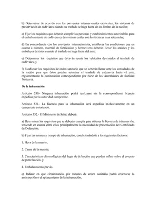 b) Determinar de acuerdo con los convenios internacionales existentes, los sistemas de
preservación de cadáveres cuando su traslado se haga fuera de los límites de la nación;

c) Fijar los requisitos que deberán cumplir las personas y establecimientos autorizables para
el embalsamiento de cadáveres y determinar cuáles son las técnicas más adecuadas;

d) En concordancia con los convenios internacionales, establecer las condiciones que en
cuanto a número, material de fabricación y hermetismo deberán llenar los ataúdes y los
embalajes de éstos cuando el traslado se haga fuera del país;

e) Determinar los requisitos que deberán reunir los vehículos destinados al traslado de
cadáveres, y

f) Establecer los requisitos de orden sanitario que se deberán llenar ante los consulados de
la nación para que éstos puedan autorizar el traslado de cadáveres hacia el país,
reglamentando la constatación correspondiente por parte de las Autoridades de Sanidad
Portuaria.

De la inhumación

Artículo 530.- Ninguna inhumación podrá realizarse sin la correspondiente licencia
expedida por la autoridad competente.

Artículo 531.- La licencia para la inhumación será expedida exclusivamente en un
cementerio autorizado.

Artículo 532.- El Ministerio de Salud deberá:

a) Determinar los requisitos que se deberán cumplir para obtener la licencia de inhumación,
teniendo en cuenta entre ellos principalmente la necesidad de presentación del Certificado
de Defunción.

b) Fijar las normas y tiempo de inhumación, condicionándolo a los siguientes factores:

1. Hora de la muerte;

2. Causa de la muerte;

3. Características climatológicas del lugar de defunción que puedan influir sobre el proceso
de putrefacción, y

4. Embalsamiento previo.

c) Indicar en qué circunstancia, por razones de orden sanitario podrá ordenarse la
anticipación o el aplazamiento de la inhumación;
 