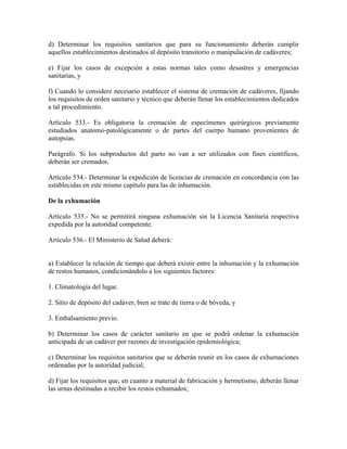 d) Determinar los requisitos sanitarios que para su funcionamiento deberán cumplir
aquellos establecimientos destinados al depósito transitorio o manipulación de cadáveres;

e) Fijar los casos de excepción a estas normas tales como desastres y emergencias
sanitarias, y

f) Cuando lo considere necesario establecer el sistema de cremación de cadáveres, fijando
los requisitos de orden sanitario y técnico que deberán llenar los establecimientos dedicados
a tal procedimiento.

Artículo 533.- Es obligatoria la cremación de especímenes quirúrgicos previamente
estudiados anatomo-patológicamente o de partes del cuerpo humano provenientes de
autopsias.

Parágrafo. Si los subproductos del parto no van a ser utilizados con fines científicos,
deberán ser cremados.

Artículo 534.- Determinar la expedición de licencias de cremación en concordancia con las
establecidas en este mismo capítulo para las de inhumación.

De la exhumación

Artículo 535.- No se permitirá ninguna exhumación sin la Licencia Sanitaria respectiva
expedida por la autoridad competente.

Artículo 536.- El Ministerio de Salud deberá:


a) Establecer la relación de tiempo que deberá existir entre la inhumación y la exhumación
de restos humanos, condicionándolo a los siguientes factores:

1. Climatología del lugar.

2. Sitio de depósito del cadáver, bien se trate de tierra o de bóveda, y

3. Embalsamiento previo.

b) Determinar los casos de carácter sanitario en que se podrá ordenar la exhumación
anticipada de un cadáver por razones de investigación epidemiológica;

c) Determinar los requisitos sanitarios que se deberán reunir en los casos de exhumaciones
ordenadas por la autoridad judicial;

d) Fijar los requisitos que, en cuanto a material de fabricación y hermetismo, deberán llenar
las urnas destinadas a recibir los restos exhumados;
 