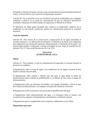 d) Impedir el tránsito de fuentes móviles cuyas características de funcionamiento produzcan
ruidos, en forma directa o por remoción de alguna parte mecánica.

Artículo 49.- No se permitirá el uso en el territorio nacional de combustibles que contengan
sustancias o aditivos en un grado de concentración tal que las emisiones atmosféricas
resultantes sobrepasen los límites fijados al respecto por el Ministerio de Salud.

El Ministerio de Salud queda facultado para confiscar el combustible violatorio de lo
establecido en este artículo cuando por razones de contaminación potencial lo considere
necesario.

Areas de captación

Artículo 50.- Para efectos de la conservación y preservación de las aguas destinadas al
consumo humano y a la fabricación de alimentos, el Ministerio de Salud será competente
para reglamentar los sistemas de captación, almacenamiento o tratamiento de las aguas. Así
mismo podrá prohibir, condicionar o limitar actividades en esas zonas de acuerdo con los
artículos 70 y 137 letra a) del Decreto-ley 2811 de 1974.

                                     TITULO II
                                SUMINISTRO DE AGUA

Objeto

Artículo 51.- Para eliminar y evitar la contaminación del agua para el consumo humano la
presente Ley establece:

a) Regulaciones sobre la toma de aguas y las condiciones de los lugares cercanos al sitio
donde se efectúa esta actividad;

b) Regulaciones sobre canales o tuberías que dan paso al agua desde la fuente de
abastecimiento hasta la planta de potabilización o, en defecto de ésta, hasta el tanque de
almacenamiento;

c) Regulaciones sobre las estaciones de bombeo y los equipos destinados a elevar el agua
de la fuente de abastecimiento o de cualquier otra parte del sistema de suministro

d) Regulaciones sobre los procesos necesarios para la potabilización del agua;

e) Regulaciones sobre almacenamiento del agua y su transporte hasta el usuario, con
excepción de los aspectos correspondientes a la fontanería o instalación interior;

f) Regulaciones para el cumplimiento de los requisitos establecidos en este Título.

Disposiciones generales
 