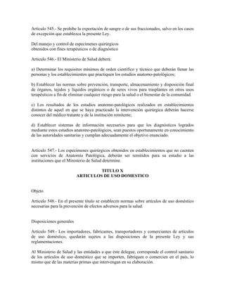 Artículo 545.- Se prohibe la exportación de sangre o de sus fraccionados, salvo en los casos
de excepción que establezca la presente Ley.

Del manejo y control de especímenes quirúrgicos
obtenidos con fines terapéuticos o de diagnóstico

Artículo 546.- El Ministerio de Salud deberá:

a) Determinar los requisitos mínimos de orden científico y técnico que deberán llenar las
personas y los establecimientos que practiquen los estudios anatomo-patológicos;

b) Establecer las normas sobre prevención, transporte, almacenamiento y disposición final
de órganos, tejidos y líquidos orgánicos o de seres vivos para trasplantes en otros usos
terapéuticos a fin de eliminar cualquier riesgo para la salud o el bienestar de la comunidad.

c) Los resultados de los estudios anatomo-patológicos realizados en establecimientos
distintos de aquel en que se haya practicado la intervención quirúrgica deberán hacerse
conocer del médico tratante y de la institución remitente;

d) Establecer sistemas de información necesarios para que los diagnósticos logrados
mediante estos estudios anatomo-patológicos, sean puestos oportunamente en conocimiento
de las autoridades sanitarias y cumplan adecuadamente el objetivo enunciado.


Artículo 547.- Los especímenes quirúrgicos obtenidos en establecimientos que no cuenten
con servicios de Anatomía Patológica, deberán ser remitidos para su estudio a las
instituciones que el Ministerio de Salud determine.

                                   TITULO X
                          ARTICULOS DE USO DOMESTICO


Objeto

Artículo 548.- En el presente título se establecen normas sobre artículos de uso doméstico
necesarias para la prevención de efectos adversos para la salud.


Disposiciones generales

Artículo 549.- Los importadores, fabricantes, transportadores y comerciantes de artículos
de uso doméstico, quedarán sujetos a las disposiciones de la presente Ley y sus
reglamentaciones.

Al Ministerio de Salud y las entidades a que éste delegue, corresponde el control sanitario
de los artículos de uso doméstico que se importen, fabriquen o comercien en el país, lo
mismo que de las materias primas que intervengan en su elaboración.
 