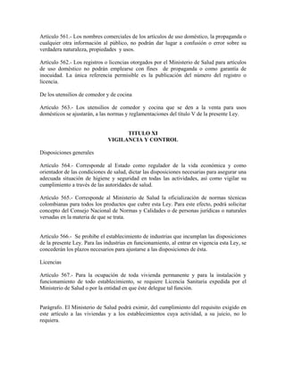 Artículo 561.- Los nombres comerciales de los artículos de uso doméstico, la propaganda o
cualquier otra información al público, no podrán dar lugar a confusión o error sobre su
verdadera naturaleza, propiedades y usos.

Artículo 562.- Los registros o licencias otorgados por el Ministerio de Salud para artículos
de uso doméstico no podrán emplearse con fines de propaganda o como garantía de
inocuidad. La única referencia permisible es la publicación del número del registro o
licencia.

De los utensilios de comedor y de cocina

Artículo 563.- Los utensilios de comedor y cocina que se den a la venta para usos
domésticos se ajustarán, a las normas y reglamentaciones del título V de la presente Ley.


                                    TITULO XI
                              VIGILANCIA Y CONTROL

Disposiciones generales

Artículo 564.- Corresponde al Estado como regulador de la vida económica y como
orientador de las condiciones de salud, dictar las disposiciones necesarias para asegurar una
adecuada situación de higiene y seguridad en todas las actividades, así como vigilar su
cumplimiento a través de las autoridades de salud.

Artículo 565.- Corresponde al Ministerio de Salud la oficialización de normas técnicas
colombianas para todos los productos que cubre esta Ley. Para este efecto, podrá solicitar
concepto del Consejo Nacional de Normas y Calidades o de personas jurídicas o naturales
versadas en la materia de que se trata.


Artículo 566.- Se prohibe el establecimiento de industrias que incumplan las disposiciones
de la presente Ley. Para las industrias en funcionamiento, al entrar en vigencia esta Ley, se
concederán los plazos necesarios para ajustarse a las disposiciones de ésta.

Licencias

Artículo 567.- Para la ocupación de toda vivienda permanente y para la instalación y
funcionamiento de todo establecimiento, se requiere Licencia Sanitaria expedida por el
Ministerio de Salud o por la entidad en que éste delegue tal función.


Parágrafo. El Ministerio de Salud podrá eximir, del cumplimiento del requisito exigido en
este artículo a las viviendas y a los establecimientos cuya actividad, a su juicio, no lo
requiera.
 