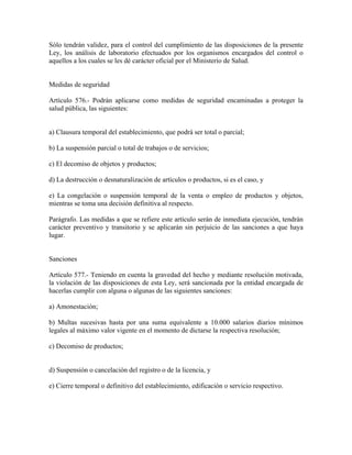 Sólo tendrán validez, para el control del cumplimiento de las disposiciones de la presente
Ley, los análisis de laboratorio efectuados por los organismos encargados del control o
aquellos a los cuales se les dé carácter oficial por el Ministerio de Salud.


Medidas de seguridad

Artículo 576.- Podrán aplicarse como medidas de seguridad encaminadas a proteger la
salud pública, las siguientes:


a) Clausura temporal del establecimiento, que podrá ser total o parcial;

b) La suspensión parcial o total de trabajos o de servicios;

c) El decomiso de objetos y productos;

d) La destrucción o desnaturalización de artículos o productos, si es el caso, y

e) La congelación o suspensión temporal de la venta o empleo de productos y objetos,
mientras se toma una decisión definitiva al respecto.

Parágrafo. Las medidas a que se refiere este artículo serán de inmediata ejecución, tendrán
carácter preventivo y transitorio y se aplicarán sin perjuicio de las sanciones a que haya
lugar.


Sanciones

Artículo 577.- Teniendo en cuenta la gravedad del hecho y mediante resolución motivada,
la violación de las disposiciones de esta Ley, será sancionada por la entidad encargada de
hacerlas cumplir con alguna o algunas de las siguientes sanciones:

a) Amonestación;

b) Multas sucesivas hasta por una suma equivalente a 10.000 salarios diarios mínimos
legales al máximo valor vigente en el momento de dictarse la respectiva resolución;

c) Decomiso de productos;


d) Suspensión o cancelación del registro o de la licencia, y

e) Cierre temporal o definitivo del establecimiento, edificación o servicio respectivo.
 