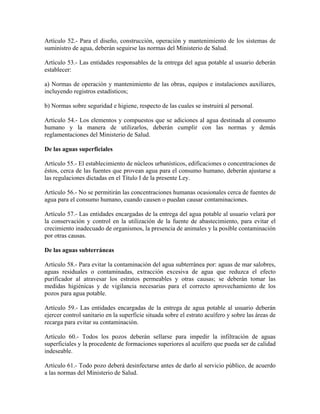 Artículo 52.- Para el diseño, construcción, operación y mantenimiento de los sistemas de
suministro de agua, deberán seguirse las normas del Ministerio de Salud.

Artículo 53.- Las entidades responsables de la entrega del agua potable al usuario deberán
establecer:

a) Normas de operación y mantenimiento de las obras, equipos e instalaciones auxiliares,
incluyendo registros estadísticos;

b) Normas sobre seguridad e higiene, respecto de las cuales se instruirá al personal.

Artículo 54.- Los elementos y compuestos que se adiciones al agua destinada al consumo
humano y la manera de utilizarlos, deberán cumplir con las normas y demás
reglamentaciones del Ministerio de Salud.

De las aguas superficiales

Artículo 55.- El establecimiento de núcleos urbanísticos, edificaciones o concentraciones de
éstos, cerca de las fuentes que provean agua para el consumo humano, deberán ajustarse a
las regulaciones dictadas en el Título I de la presente Ley.

Artículo 56.- No se permitirán las concentraciones humanas ocasionales cerca de fuentes de
agua para el consumo humano, cuando causen o puedan causar contaminaciones.

Artículo 57.- Las entidades encargadas de la entrega del agua potable al usuario velará por
la conservación y control en la utilización de la fuente de abastecimiento, para evitar el
crecimiento inadecuado de organismos, la presencia de animales y la posible contaminación
por otras causas.

De las aguas subterráneas

Artículo 58.- Para evitar la contaminación del agua subterránea por: aguas de mar salobres,
aguas residuales o contaminadas, extracción excesiva de agua que reduzca el efecto
purificador al atravesar los estratos permeables y otras causas; se deberán tomar las
medidas higiénicas y de vigilancia necesarias para el correcto aprovechamiento de los
pozos para agua potable.

Artículo 59.- Las entidades encargadas de la entrega de agua potable al usuario deberán
ejercer control sanitario en la superficie situada sobre el estrato acuífero y sobre las áreas de
recarga para evitar su contaminación.

Artículo 60.- Todos los pozos deberán sellarse para impedir la infiltración de aguas
superficiales y la procedente de formaciones superiores al acuífero que pueda ser de calidad
indeseable.

Artículo 61.- Todo pozo deberá desinfectarse antes de darlo al servicio público, de acuerdo
a las normas del Ministerio de Salud.
 