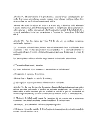 Artículo 589.- El cumplimiento de la prohibición de anunciar drogas y medicamentos por
medio de pregones, altoparlantes, anuncios murales, hojas volantes, carteles y afiches, debe
ser controlado por los alcaldes e inspectores de policía.

Artículo 590.- Para los efectos del Título VII de esta Ley se reconoce como Autoridad
Sanitaria Internacional, con atribuciones para vigilar el cumplimiento de los compromisos
sobre salud en el ámbito internacional a la Organización Mundial de la Salud (OMS) a
través de su oficina regional para las Américas, la Organización Panamericana de la Salud
(OPS).


Artículo 591.- Para los efectos del Título VII de esta Ley son medidas preventivas
sanitarias las siguientes:

a) El aislamiento o internación de personas para evitar la transmisión de enfermedades. Este
aislamiento se hará con base en certificado médico expedido por la autoridad sanitaria y se
prolongará solo por el tiempo estrictamente necesario para que desaparezca el peligro de
contagio;

b) Captura y observación de animales sospechosos de enfermedades transmisibles;


c) Vacunación de personas y animales;

d) Control de insectos u otra fauna nociva o transmisora de enfermedades;

e) Suspensión de trabajos o de servicios;

f) Retención o el depósito en custodia de objetos, y

g) Desocupación o desalojamiento de establecimientos o viviendas.

Artículo 592.- En caso de sospecha de zoonosis, la autoridad sanitaria competente, podrá
ordenar capturas individuales o masivas de animales sospechosos, para someterlos a
observación en sitio adecuado, para su eliminación sanitaria o para su tratamiento, lo
mismo que podrá ordenar y efectuar vacunaciones de animales cuando lo estime necesario.

El Ministerio de Salud podrá ordenar la vacunación de las personas que se encuentran
expuestas a contraer enfermedades, en caso de epidemia de carácter grave.

Artículo 593.- Las autoridades sanitarias competentes podrán:

a) Ordenar y efectuar las medidas de desinfección, desinsectación o desratización cuando lo
estimen conveniente o necesario;
 