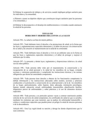 b) Ordenar la suspensión de trabajos y de servicios cuando impliquen peligro sanitario para
los individuos y la comunidad;

c) Retener o poner en depósito objetos que constituyan riesgos sanitarios para las personas
o la comunidad, y

d) Ordenar la desocupación o el desalojo de establecimientos o viviendas cuando amenacen
la salud de las personas.


                              TITULO XII
                DERECHOS Y DEBERES RELATIVOS A LA SALUD

Artículo 594.- La salud es un bien de interés público.

Artículo 595.- Todo habitante tiene el derecho a las prestaciones de salud, en la forma que
las leyes y reglamentaciones especiales determinen y el deber de proveer a la conservación
de su salud y de concurrir al mantenimiento de la salud de la comunidad.

Artículo 596.- Todo habitante tiene el derecho a vivir en un ambiente sano en la forma en
que las leyes y reglamentos especiales determinen y el deber de proteger y mejorar el
ambiente que lo rodea.

Artículo 597.- La presente y demás leyes, reglamentos y disposiciones relativas a la salud
son de orden público.

Artículo 598.- Toda persona debe velar por el mejoramiento, la conservación y la
recuperación de su salud personal y la salud de los miembros de su hogar, evitando
acciones y omisiones perjudiciales y cumpliendo las instrucciones técnicas y las normas
obligatorias que dicten las autoridades competentes.

Artículo 599.- Toda persona tiene derecho a obtener de los funcionarios competentes la
debida información y las instrucciones adecuadas sobre asuntos, acciones y prácticas
conducentes a la promoción y conservación de su salud personal y de la de los miembros
de su hogar, particularmente, sobre higiene, dieta adecuada, orientación psicológica,
higiene mental, educación sexual, enfermedades transmisibles, planificación familiar,
diagnóstico precoz de enfermedades y sobre prácticas y el uso de elementos técnicos
especiales.

Artículo 600.- Toda persona y en particular quienes vayan a contraer matrimonio podrán
solicitar de los servicios de salud competentes, los certificados de salud en que se acredite,
mediante los exámenes que sean menester, que no padece de enfermedad transmisible o
crónica o condiciones especiales que pueden poner en peligro la salud de terceras personas
o de la descendencia.

Artículo 601.- Esta Ley regirá desde su sanción y deroga las demás disposiciones que le
sean contrarias.
 