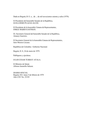 Dada en Bogotá, D. E. a... de ... de mil novecientos setenta y ocho (1978).

El Presidente del honorable Senado de la República,
GUILLERMO PLAZAS ALCID.

El Presidente de la honorable Cámara de Representantes,
JORGE MARIO EASTMAN.

EL Secretario General del honorable Senado de la República,
Amaury Guerrero.

El Secretario General de la honorable Cámara de Representantes,
Jairo Morera Lizcano.

República de Colombia - Gobierno Nacional.

Bogotá, D. E, 24 de enero de 1979.

Publíquese y ejecútese.

JULIO CESAR TURBAY AYALA.

El Ministro de Salud,
Alfonso Jaramillo Salazar.


DIARIO OFICIAL
Bogotá, D.E. lunes 5 de febrero de 1979
Año CXV No. 35193
 