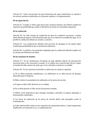 Artículo 62.- Todo concesionario de aprovechamiento de aguas subterráneas se sujetará a
las normas sanitarias establecidas en el presente capítulo y su reglamentación.

De las aguas lluvias

Artículo 63.- Cuando se utilice agua lluvia para consumo humano, ésta deberá cumplir los
requisitos de potabilidad que señale el Ministerio de Salud o la autoridad competente.

De la conducción

Artículo 64.- En todo sistema de conducción de agua los conductos, accesorios y demás
obras deberán protegerse suficientemente para que no se deteriore la calidad del agua. En lo
posible la conducción deberá ser cerrada y a presión.

Artículo 65.- Las conducciones deberán estar provistas de desagües en los puntos bajos
cuando haya posibilidad de que se produzcan sedimentos.

Artículo 66.- La tubería y los materiales empleados para la conducción deberán cumplir con
las normas del Ministerio de Salud.

De las estaciones de bombeo

Artículo 67.- En las instalaciones elevadoras de agua deberán tomarse las precauciones
necesarias para evitar conexiones cruzadas. Si se emplea aire a presión para elevar el agua,
la instalación debe situarse de modo que el aire utilizado no deteriore su calidad.

Artículo 68.- En las estaciones de bombeo se debe tener en cuenta lo siguiente:

a) No se deben presentar inundaciones y la edificación no se debe proveer de drenajes
adecuados para la limpieza;

b) Debe evitarse la acumulación de sedimentos en los pozos de succión;

c) El agua no debe sufrir deterioro en su calidad;

d) No se debe permitir el libre acceso de personas extrañas;

e) Deben existir dispositivos para extinguir incendios, colocados en lugares adecuados y
perfectamente señalizados;

f) Las bocas de inspección de los pozos de succión deben estar protegidas contra la
contaminación;

g) Cada estación debe contar con los requisitos de saneamiento básico y salud ocupacional,
establecidos en la presente Ley y su reglamentación;
 