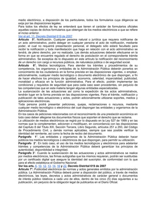 medio electrónico, a disposición de los particulares, todos los formularios cuya diligencia se
exija por las disposiciones legales.
Para todos los efectos de ley se entenderá que tienen el carácter de formularios oficiales
aquellas copias de dichos formularios que obtengan de los medios electrónicos a que se refiere
el inciso anterior.
Ver el art. 11, Decreto Distrital 619 de 2007
Artículo 5°. Notificación. Cualquier persona natural o jurídica que requiera notificarse de
un acto administrativo, podrá delegar en cualquier persona el acto de notificación, mediante
poder, el cual no requerirá presentación personal, el delegado sólo estará facultado para
recibir la notificación y toda manifestación que haga en relación con el acto administrativo se
tendrá, de pleno derecho, por no realizada. Las demás actuaciones deberán efectuarse en la
forma en que se encuentre regulado el derecho de postulación en el correspondiente trámite
administrativo. Se exceptúa de lo dispuesto en este artículo la notificación del reconocimiento
de un derecho con cargo a recursos públicos, de naturaleza pública o de seguridad social.
Artículo 6°. Medios tecnológicos. Para atender los trámites y procedimientos de su
competencia, los organismos y entidades de la Administración Pública deberán ponerlos en
conocimiento de los ciudadanos en la forma prevista en las disposiciones vigentes, o emplear,
adicionalmente, cualquier medio tecnológico o documento electrónico de que dispongan, a fin
de hacer efectivos los principios de igualdad, economía, celeridad, imparcialidad, publicidad,
moralidad y eficacia en la función administrativa. Para el efecto, podrán implementar las
condiciones y requisitos de seguridad que para cada caso sean procedentes, sin perjuicio de
las competencias que en esta materia tengan algunas entidades especializadas.
La sustanciación de las actuaciones así como la expedición de los actos administrativos,
tendrán lugar en la forma prevista en las disposiciones vigentes. Para el trámite, notificación y
publicación de tales actuaciones y actos, podrán adicionalmente utilizarse soportes, medios y
aplicaciones electrónicas.
Toda persona podrá presentar peticiones, quejas, reclamaciones o recursos, mediante
cualquier medio tecnológico o electrónico del cual dispongan las entidades y organismos de la
Administración Pública.
En los casos de peticiones relacionadas con el reconocimiento de una prestación económica en
todo caso deben allegarse los documentos físicos que soporten el derecho que se reclama.
La utilización de medios electrónicos se regirá por lo dispuesto en la Ley 527 de 1999 y en las
normas que la complementen, adicionen o modifiquen, en concordancia con las disposiciones
del Capítulo 8 del Título XIII, Sección Tercera, Libro Segundo, artículos 251 a 293, del Código
de Procedimiento Civil, y demás normas aplicables, siempre que sea posible verificar la
identidad del remitente, así como la fecha de recibo del documento.
Parágrafo 1°. Las entidades y organismos de la Administración Pública deberán hacer
públicos los medios tecnológicos o electrónicos de que dispongan, para permitir su utilización.
Parágrafo 2°. En todo caso, el uso de los medios tecnológicos y electrónicos para adelantar
trámites y competencias de la Administración Pública deberá garantizar los principios de
autenticidad, disponibilidad e integridad.
Parágrafo 3°. Cuando la sustanciación de las actuaciones y actos administrativos se realice
por medios electrónicos, las firmas autógrafas que los mismos requieran, podrán ser sustituidas
por un certificado digital que asegure la identidad del suscriptor, de conformidad con lo que
para el efecto establezca el Gobierno Nacional.
Ver los arts. 6, 10, 12, 13, 14, 16 y 22, Decreto Distrital 619 de 2007
Artículo 7°. Publicidad electrónica de normas y actos generales emitidos por la administración
pública. La Administración Pública deberá poner a disposición del público, a través de medios
electrónicos, las leyes, decretos y actos administrativos de carácter general o documentos
de interés público relativos a cada uno de ellos, dentro de los cinco (5) días siguientes a su
publicación, sin perjuicio de la obligación legal de publicarlos en el Diario Oficial.
 
