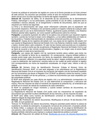 Cuando se publique la actuación de registro en curso en la forma prevista en el inciso primero
de este artículo, los recursos que procedan contra el acto de inscripción podrán interponerse
dentro de los cinco (5) días siguientes a la fecha del registro respectivo.
Artículo 20. Supresión de sellos. En el desarrollo de las actuaciones de la Administración
Pública, intervengan o no los particulares, queda prohibido el uso de sellos, cualquiera sea la
modalidad o técnica utilizada, en el otorgamiento o trámite de documentos, salvo los que se
requieran por motivos de seguridad.
La firma y la denominación del cargo serán información suficiente para la expedición del
documento respectivo. Prohíbase a los servidores públicos el registro notarial de cualquier sello
elaborado para el uso de la Administración Pública. Igualmente queda prohibido a los Notarios
Públicos asentar tales registros, así como expedir certificaciones sobre los mismos.
Parágrafo. La presente supresión de sellos no se aplica a los productos que requieren registro
sanitario, cuando las normas lo exijan como obligatorio, y a los sellos establecidos con base en
los Acuerdos y Tratados Internacionales de naturaleza comercial suscritos por Colombia.
Artículo 21. Copias de los registros del estado civil. Las copias de los registros del estado civil
que expida la Registraduría Nacional del Estado Civil o las Notarías mediante medio magnético
y óptico, tendrán pleno valor probatorio. El valor de las mismas será asumido por el ciudadano
teniendo en cuenta la tarifa que fije anualmente el Registrador Nacional del Estado Civil la cual
se fijará de acuerdo a las normas constitucionales y legales y en ningún caso el precio fijado
podrá exceder el costo de la reproducción.
Parágrafo. Las copias del registro civil de nacimiento tendrán plena validez para todos los
efectos, sin importar la fecha de su expedición. En consecuencia, ninguna entidad pública o
privada podrá exigir este documento con fecha de expedición determinada, excepto para el
trámite de pensión, afiliación a la seguridad social de salud, riesgos profesionales y pensiones
y para la celebración del matrimonio, eventos estos en los cuales se podrá solicitar el registro
civil correspondiente con fecha de expedición actualizada, en ningún caso, inferior a tres (3)
meses.
Artículo 22. Número Unico de Identificación Personal. Créase el Número Unico de
Identificación Personal, NUIP, el cual será asignado a los colombianos por la Registraduría
Nacional del Estado Civil en el momento de inscripción del registro civil de nacimiento expedido
por los funcionarios que llevan el Registro Civil. El NUIP se aplicará a todos los hechos y actos
que afecten el estado civil de las personas, y a todos los documentos que sean expedidos por
las autoridades públicas.
El NUIP será asignado por cada oficina de registro civil y su administración corresponde a la
Registraduría Nacional del Estado Civil, la cual determinará la composición y estructura del
mismo. Para los mayores de edad al momento de expedirse la presente ley, se entenderá que
el NUIP es el número de cédula de ciudadanía de cada colombiano.
El NUIP no cambiará en ningún momento y cuando existan cambios de documentos, se
conservará el NUIP original.
La Registraduría Nacional del Estado Civil podrá crear los mecanismos de expedición de
documentos que permitan la plena identificación de los menores y de los mayores de edad.
El NUIP será válido como número de identificación universal en todas las entidades del
Sistema Integral de Seguridad Social".
Artículo 23. Prohibición de retener documentos. Modifíquese el artículo 18 del Decreto 2150
de 1995, el cual quedará así:
"Artículo 18. Prohibición de retener documentos. Ninguna autoridad podrá retener la cédula de
ciudadanía, la cédula de extranjería, el pasaporte, la licencia de conducción, el pasado judicial,
la libreta militar, o cualquier otro documento de las personas. Si se exige la identificación de
una persona, ella cumplirá la obligación mediante la exhibición del correspondiente documento.
Queda prohibido retenerlos para ingresar a cualquier dependencia pública o privada".
Artículo 24. Presunción de validez de firmas. Modificado por el art. 36, Decreto Nacional 019
 