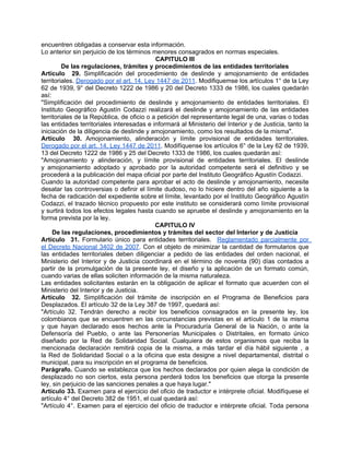 encuentren obligadas a conservar esta información.
Lo anterior sin perjuicio de los términos menores consagrados en normas especiales.
                                            CAPITULO III
         De las regulaciones, trámites y procedimientos de las entidades territoriales
Artículo 29. Simplificación del procedimiento de deslinde y amojonamiento de entidades
territoriales. Derogado por el art. 14, Ley 1447 de 2011. Modifiquemse los artículos 1° de la Ley
62 de 1939, 9° del Decreto 1222 de 1986 y 20 del Decreto 1333 de 1986, los cuales quedarán
así:
"Simplificación del procedimiento de deslinde y amojonamiento de entidades territoriales. El
Instituto Geográfico Agustín Codazzi realizará el deslinde y amojonamiento de las entidades
territoriales de la República, de oficio o a petición del representante legal de una, varias o todas
las entidades territoriales interesadas e informará al Ministerio del Interior y de Justicia, tanto la
iniciación de la diligencia de deslinde y amojonamiento, como los resultados de la misma".
Artículo 30. Amojonamiento, alinderación y límite provisional de entidades territoriales.
Derogado por el art. 14, Ley 1447 de 2011. Modifíquense los artículos 6° de la Ley 62 de 1939,
13 del Decreto 1222 de 1986 y 25 del Decreto 1333 de 1986, los cuales quedarán así:
"Amojonamiento y alinderación, y límite provisional de entidades territoriales. El deslinde
y amojonamiento adoptado y aprobado por la autoridad competente será el definitivo y se
procederá a la publicación del mapa oficial por parte del Instituto Geográfico Agustín Codazzi.
Cuando la autoridad competente para aprobar el acto de deslinde y amojonamiento, necesite
desatar las controversias o definir el límite dudoso, no lo hiciere dentro del año siguiente a la
fecha de radicación del expediente sobre el límite, levantado por el Instituto Geográfico Agustín
Codazzi, el trazado técnico propuesto por este instituto se considerará como límite provisional
y surtirá todos los efectos legales hasta cuando se apruebe el deslinde y amojonamiento en la
forma prevista por la ley.
                                            CAPITULO IV
     De las regulaciones, procedimientos y trámites del sector del Interior y de Justicia
Artículo 31. Formulario único para entidades territoriales. Reglamentado parcialmente por
el Decreto Nacional 3402 de 2007. Con el objeto de minimizar la cantidad de formularios que
las entidades territoriales deben diligenciar a pedido de las entidades del orden nacional, el
Ministerio del Interior y de Justicia coordinará en el término de noventa (90) días contados a
partir de la promulgación de la presente ley, el diseño y la aplicación de un formato común,
cuando varias de ellas soliciten información de la misma naturaleza.
Las entidades solicitantes estarán en la obligación de aplicar el formato que acuerden con el
Ministerio del Interior y de Justicia.
Artículo 32. Simplificación del trámite de inscripción en el Programa de Beneficios para
Desplazados. El artículo 32 de la Ley 387 de 1997, quedará así:
"Artículo 32. Tendrán derecho a recibir los beneficios consagrados en la presente ley, los
colombianos que se encuentren en las circunstancias previstas en el artículo 1 de la misma
y que hayan declarado esos hechos ante la Procuraduría General de la Nación, o ante la
Defensoría del Pueblo, o ante las Personerías Municipales o Distritales, en formato único
diseñado por la Red de Solidaridad Social. Cualquiera de estos organismos que reciba la
mencionada declaración remitirá copia de la misma, a más tardar el día hábil siguiente , a
la Red de Solidaridad Social o a la oficina que esta designe a nivel departamental, distrital o
municipal, para su inscripción en el programa de beneficios.
Parágrafo. Cuando se establezca que los hechos declarados por quien alega la condición de
desplazado no son ciertos, esta persona perderá todos los beneficios que otorga la presente
ley, sin perjuicio de las sanciones penales a que haya lugar."
Artículo 33. Examen para el ejercicio del oficio de traductor e intérprete oficial. Modifíquese el
artículo 4° del Decreto 382 de 1951, el cual quedará así:
"Artículo 4°. Examen para el ejercicio del oficio de traductor e intérprete oficial. Toda persona
 