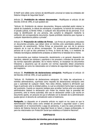 El NUIP será válido como número de identificación universal en todas las entidades del
Sistema Integral de Seguridad Social".

Artículo 23. Prohibición de retener documentos . Modifíquese el artículo 18 del
Decreto 2150 de 1995, el cual quedará así:

"Artículo 18. Prohibición de retener documentos. Ninguna autoridad podrá retener la
cédula de ciudadanía, la cédula de extranjería, el pasaporte, la licencia de conducción,
el pasado judicial, la libreta militar, o cualquier otro documento de las personas. Si se
exige la identificación de una persona, ella cumplirá la obligación mediante la
exhibición del correspondiente documento. Queda prohibido retenerlos para ingresar a
cualquier dependencia pública o privada".

Artículo 24. Presunción de validez de firmas . Las firmas de particulares impuestas
en documentos privados, que deban obrar en trámites ante autoridades públicas no
requerirán de autenticación. Dichas firmas se presumirán que son de la persona
respecto de la cual se afirma corresponden. Tal presunción se desestimará si la
persona de la cual se dice pertenece la firma, la tacha de falsa, o si mediante de
métodos tecnológicos debidamente probados se determina la falsedad de la misma.

Los documentos que implican transacción, desistimiento y en general, disposición de
derechos, deberán pre sentarse y aportarse a los procesos y trámites de acuerdo con
las normas especiales aplicables. De la misma manera, se exceptúan los documentos
tributarios y aduaneros que de acuerdo con normas especiales deban presentarse
autenticados así como los relacionados con el sistema de seguridad social integral y los
del magisterio.

Artículo 25. Prohibición de declaraciones extrajuicio. Modifíquese el artículo 10
del Decreto 2150 de 1995, el cual quedará así:

"Artículo 10. Prohibición de declaraciones extrajuicio. En todas las actuaciones o
trámites administrativos, suprímase como requisito las declaraciones extrajuicio ante
juez o autoridad de cualquier índole. Para estos efectos, bastará la afirmación que
haga el particular ante la entidad pública, la cual se entenderá hecha bajo la gravedad
del juramento. Cuando se requieran testigos para acreditar hechos ante una autoridad
administrativa bastará la declaración que rindan los mismos bajo la gravedad del
juramento, ante la misma autoridad, bien sea en declaración verbal o por escrito en
documento aparte, sin perjuicio de que el afectado con la decisión de la administración
pueda ejercer el derecho de contradicción sobre el testimonio.

Parágrafo. Lo dispuesto en el presente artículo no regirá en los casos en que la
Administración Pública actúe como entidad de previsión o seguridad social o como
responsable en el reconocimiento o pago de pensiones, ni para los casos previstos en
materia del Sistema General de Seguridad Social en Salud y riesgos profesionales, ni
para los relacionados con Protección Social que establezca el Gobierno Nacional".

                                     CAPITULO II

          Racionalización de trámites para el ejercicio de actividades

                                 por los particulares
 