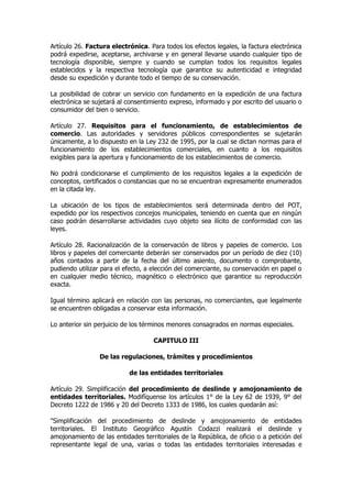 Artículo 26. Factura electrónica. Para todos los efectos legales, la factura electrónica
podrá expedirse, aceptarse, archivarse y en general llevarse usando cualquier tipo de
tecnología disponible, siempre y cuando se cumplan todos los requisitos legales
establecidos y la respectiva tecnología que garantice su autenticidad e integridad
desde su expedición y durante todo el tiempo de su conservación.

La posibilidad de cobrar un servicio con fundamento en la expedición de una factura
electrónica se sujetará al consentimiento expreso, informado y por escrito del usuario o
consumidor del bien o servicio.

Artículo 27. Requisitos para el funcionamiento, de establecimientos de
comercio. Las autoridades y servidores públicos correspondientes se sujetarán
únicamente, a lo dispuesto en la Ley 232 de 1995, por la cual se dictan normas para el
funcionamiento de los establecimientos comerciales, en cuanto a los requisitos
exigibles para la apertura y funcionamiento de los establecimientos de comercio.

No podrá condicionarse el cumplimiento de los requisitos legales a la expedición de
conceptos, certificados o constancias que no se encuentran expresamente enumerados
en la citada ley.

La ubicación de los tipos de establecimientos será determinada dentro del POT,
expedido por los respectivos concejos municipales, teniendo en cuenta que en ningún
caso podrán desarrollarse actividades cuyo objeto sea ilícito de conformidad con las
leyes.

Artículo 28. Racionalización de la conservación de libros y papeles de comercio. Los
libros y papeles del comerciante deberán ser conservados por un período de diez (10)
años contados a partir de la fecha del último asiento, documento o comprobante,
pudiendo utilizar para el efecto, a elección del comerciante, su conservación en papel o
en cualquier medio técnico, magnético o electrónico que garantice su reproducción
exacta.

Igual término aplicará en relación con las personas, no comerciantes, que legalmente
se encuentren obligadas a conservar esta información.

Lo anterior sin perjuicio de los términos menores consagrados en normas especiales.

                                    CAPITULO III

                 De las regulaciones, trámites y procedimientos

                           de las entidades territoriales

Artículo 29. Simplificación del procedimiento de deslinde y amojonamiento de
entidades territoriales. Modifíquense los artículos 1° de la Ley 62 de 1939, 9° del
Decreto 1222 de 1986 y 20 del Decreto 1333 de 1986, los cuales quedarán así:

"Simplificación del procedimiento de deslinde y amojonamiento de entidades
territoriales. El Instituto Geográfico Agustín Codazzi realizará el deslinde y
amojonamiento de las entidades territoriales de la República, de oficio o a petición del
representante legal de una, varias o todas las entidades territoriales interesadas e
 