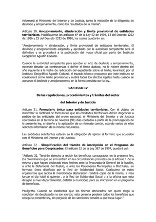 informará al Ministerio del Interior y de Justicia, tanto la iniciación de la diligencia de
deslinde y amojonamiento, como los resultados de la misma".

Artículo 30. Amojonamiento, alinderación y límite provisional de entidades
territoriales. Modifíquense los artículos 6° de la Ley 62 de 1939, 13 del Decreto 1222
de 1986 y 25 del Decreto 1333 de 1986, los cuales quedarán así:

"Amojonamiento y alinderación, y límite provisional de entidades territoriales. El
deslinde y amojonamiento adoptado y aprobado por la autoridad competente será el
definitivo y se procederá a la publicación del mapa oficial por parte del Instituto
Geográfico Agustín Codazzi.

Cuando la autoridad competente para aprobar el acto de deslinde y amojonamiento,
necesite desatar las controversias o definir el límite dudoso, no lo hiciere dentro del
año siguiente a la fecha de radicación del expediente sobre el límite, levantado por el
Instituto Geográfico Agustín Codazzi, el trazado técnico propuesto por este instituto se
considerará como límite provisional y surtirá todos los efectos legales hasta cuando se
apruebe el deslinde y amojonamiento en la forma prevista por la ley.

                                     CAPITULO IV

           De las regulaciones, procedimientos y trámites del sector

                               del Interior y de Justicia

Artículo 31. Formulario único para entidades territoriales. Con el objeto de
minimizar la cantidad de formularios que las entidades territoriales deben diligenciar a
pedido de las entidades del orden nacional, el Ministerio del Interior y de Justicia
coordinará en el término de noventa (90) días contados a partir de la promulgación de
la presente ley, el diseño y la aplicación de un formato común, cuando varias de ellas
soliciten información de la misma naturaleza.

Las entidades solicitantes estarán en la obligación de aplicar el formato que acuerden
con el Ministerio del Interior y de Justicia.

Artículo 32 . Simplificación del trámite de inscripción en el Programa de
Beneficios para Desplazados. El artículo 32 de la Ley 387 de 1997, quedará así:

"Artículo 32. Tendrán derecho a recibir los beneficios consagrados en la presente ley,
los colombianos que se encuentren en las circunstancias previstas en el artículo 1 de la
misma y que hayan declarado esos hechos ante la Procuraduría General de la Nación,
o ante la Defensoría del Pueblo, o ante las Personerías Municipales o Distritales, en
formato único diseñado por la Red de Solidaridad Social. Cualquiera de estos
organismos que reciba la mencionada declaración remitirá copia de la misma, a más
tardar el día hábil si guiente , a la Red de Solidaridad Social o a la oficina que esta
designe a nivel departamental, distrital o municipal, para su inscripción en el programa
de beneficios.

Parágrafo. Cuando se establezca que los hechos declarados por quien alega la
condición de desplazado no son ciertos, esta persona perderá todos los beneficios que
otorga la presente ley, sin perjuicio de las sanciones penales a que haya lugar."
 