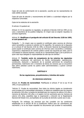 Copia del acta de conformación de la asociación, suscrita por los representantes de
cada cabildo asociado.

Copia del acta de elección y reconocimiento del Cabild o o autoridad indígena por la
respectiva Comunidad.

Copia de los estatutos de la asociación.

El artículo 14 quedará así:

Artículo 14. En los aspectos no regulados, se aplicará el Decreto 2164 de 1995 y/o los
usos y costumbres de los pueblos indígenas. En ningún caso se exigirán requisitos no
previstos legalmente.

Artículo 36. Modifícase el parágrafo del artículo 82 del Decreto 2150 de 1995,
el cual quedará así:

Parágrafo. "... En ningún caso se expedirá el certificado sobre carencia de informes
sobre narcotráfico a quienes lo soliciten sin fin específico. Sin perjuicio de lo dispuesto
en el artículo 87 del Decreto 2150 de 1995, la Dirección Nacional de Estupefacientes
podrá expedir el certificado sobre carencia de informes sobre narcotráfico a entidades,
organismos o dependencia de carácter público cuando sea requerido por estas, para lo
cual bastará la solicitud expresa y escrita de su representante legal o de la persona en
quien este haya delegado la responsabilidad de este tipo de trámites."

Artículo 37. También serán de competencia de los notarios las siguientes
materias: constitución del patrimonio de familia inembargable; capitulaciones,
constitución, disolución y liquidación de la sociedad patrimonial de compañeros
permanentes; matrimonio civil e inventario de bienes de menores que se encuentren
bajo patria potestad cuando los padres estén administrándolos y quieran contraer
matrimonio.

                                      CAPITULO V

           De las regulaciones, procedimientos y trámites del sector

                               de relaciones exteriores

Artículo 38. Prueba de nacionalidad. Modifíquese el artículo 3° de la Ley 43 de
1993, el cual quedará así:

"Artículo 3°. Prueba de nacionalidad. Para todos los efectos legales se considerarán
como pruebas de la nacionalidad colombiana, la cédula de ciudadanía para los mayores
de dieciocho (18) años, la tarjeta de identidad para los mayores de catorce (14) años y
menores de dieciocho (18) años o el registro civil de nacimiento para los menores de
catorce (14) años, expedidos bajo la organización y dirección de la Registraduría
Nacional del Estado Civil, acompañados de la prueba de domicilio cuando sea el caso.

Parágrafo. Sin embargo, las personas que han cumplido con las condiciones
establecidas en el artículo 96 de la Constitución Política para ser colombianos por
nacimiento y no se les hayan expedido los documentos que prueban la nacionalidad,
 