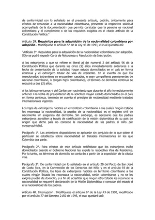 de conformidad con lo señalado en el presente artículo, podrán, únicamente para
efectos de renunciar a la nacionalidad colombiana, presentar la respectiva solicitud
acompañada de la documentación que permita constatar que la persona es nacional
colombiana y el cumplimient o de los requisitos exigidos en el citado artículo de la
Constitución Política."

Artículo 39. Requisitos para la adquisición de la nacionalidad colombiana por
adopción . Modifíquese el artículo 5° de la Ley 43 de 1993, el cual quedará así:

"Artículo 5°. Requisitos para la adquisición de la nacionalidad colombiana por adopción.
Sólo se podrá expedir Carta de Naturaleza o Resolución de Inscripción:

A los extranjeros a que se refiere el literal a) del numeral 2 del artículo 96 de la
Constitución Política que durante los cinco (5) años inmediatamente anteriores a la
fecha de presentación de la solicitud hayan estado domiciliados en el país en forma
continua y el extranjero titular de visa de residente. En el evento en que los
mencionados extranjeros se encuentren casados, o sean compañeros permanentes de
nacional colombiano, o tengan hijos colombianos, el término de domicilio continuo se
reducirá a dos (2) años.

A los latinoamericanos y del Caribe por nacimiento que durante el año inmediatamente
anterior a la fecha de presentación de la solicitud, hayan estado domiciliados en el país
en forma continua, teniendo en cuenta el principio de reciprocidad mediante tratados
internacionales vigentes.

Los hijos de extranjeros nacidos en el territorio colombiano a los cuales ningún Estado
les reconozca la nacionalidad, la prueba de la nacionalidad es el registro civil de
nacimiento sin exigencia del domicilio. Sin embargo, es necesario que los padres
extranjeros acrediten a través de certificación de la misión diplomática de su país de
origen que dicho país no concede la nacionalidad de los padres al niño por
consanguinidad.

Parágrafo 1°. Las anteriores disposiciones se aplicarán sin perjuicio de lo que sobre el
particular se establezca sobre nacionalidad en tratados internaciones en los que
Colombia sea parte.

Parágrafo 2°. Para efectos de este artículo entiéndase que los extranjeros están
domiciliados cuando el Gobierno Nacional les expide la respectiva Visa de Residente.
Por lo tanto, los términos de domicilio se contarán a partir de la expedición de la citada
visa.

Parágrafo 3°. De conformidad con lo señalado en el artículo 20 del Pacto de San José
de Costa Rica, en la Convención de los Derechos del Niño y en el artículo 93 de la
Constitución Política, los hijos de extranjeros nacidos en territorio colombiano a los
cuales ningún Estado les reconozca la nacionalidad, serán colombianos y no se les
exigirá prueba de domicilio, y a fin de acreditar que ningún otro Estado les reconoce la
nacionalidad se requerirá declaración de la Misión Diplomática o consular del estado d
e la nacionalidad de los padres.

Artículo 40. Interrupción . Modifíquese el artículo 6° de la Ley 43 de 1993, modificado
por el artículo 77 del Decreto 2150 de 1995, el cual quedará así:
 