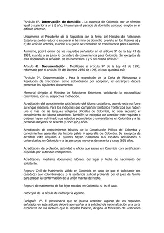 "Artículo 6°. Interrupción de domicilio . La ausencia de Colombia por un término
igual o superior a un (1) año, interrumpe el período de domicilio continuo exigido en el
artículo anterior.

Unicamente el Presidente de la República con la firma del Ministro de Relaciones
Exteriores podrá reducir o exonerar el término de domicilio previsto en los literales a) y
b) del artículo anterior, cuando a su juicio se considere de conveniencia para Colombia.

Asimismo, podrá eximir de los requisitos señalados en el artículo 9° de la Ley 43 de
1993, cuando a su juicio lo considere de conveniencia para Colombia. Se exceptúa de
esta disposición lo señalado en los numerales 1 y 5 del citado artículo."

Artículo 41. Documentación . Modifícase el artículo 9° de la Ley 43 de 1993,
reformado por el artículo 79 del Decreto 2150 de 1995, el cual quedará así:

"Artículo 9°. Documentación . Para la expedición de la Carta de Naturaleza o
Resolución de Inscripción como colombianos por adopción, el extranjero deberá
presentar los siguientes documentos:

Memorial dirigido al Ministro de Relaciones Exteriores solicitando la nacionalidad
colombiana, con su respectiva motivación.

Acreditación del conocimiento satisfactorio del idioma castellano, cuando este no fuere
su lengua materna. Para los indígenas que comparten territorios fronterizos que hablen
una o más de las lenguas indígenas oficiales de Colombia, no será requisito el
conocimiento del idioma castellano. También se exceptúa de acreditar este requisito a
quienes hayan culminado sus estudios secundarios o universitarios en Colombia y a las
personas mayores de sesenta y cinco (65) años.

Acreditación de conocimientos básicos de la Constitución Política de Colombia y
conocimientos generales de historia patria y geografía de Colombia. Se exceptúa de
acreditar este requisito a quienes hayan culminado sus estudios secundarios o
universitarios en Colombia y a las personas mayores de sesenta y cinco (65) años.

Acreditación de profesión, actividad u oficio que ejerce en Colombia con certificación
expedida por autoridad competente.

Acreditación, mediante documento idóneo, del lugar y fecha de nacimiento del
solicitante.

Registro Civil de Matrimonio válido en Colombia en caso de que el solicitante sea
casado(a) con colombiana(o), o la sentencia judicial proferida por el juez de familia
para probar la conformación de la unión marital de hecho.

Registro de nacimiento de los hijos nacidos en Colombia, si es el caso.

Fotocopia de la cédula de extranjería vigente.

Parágrafo 1°. El peticionario que no pueda acreditar algunos de los requisitos
señalados en este artículo deberá acompañar a la solicitud de nacionalización una carta
explicativa de los motivos que le impiden hacerlo, dirigida al Ministerio de Relaciones
 