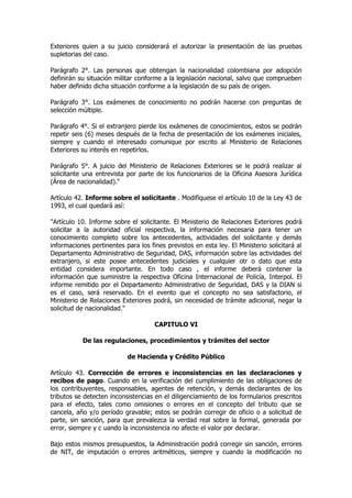 Exteriores quien a su juicio considerará el autorizar la presentación de las pruebas
supletorias del caso.

Parágrafo 2°. Las personas que obtengan la nacionalidad colombiana por adopción
definirán su situación militar conforme a la legislación nacional, salvo que comprueben
haber definido dicha situación conforme a la legislación de su país de origen.

Parágrafo 3°. Los exámenes de conocimiento no podrán hacerse con preguntas de
selección múltiple.

Parágrafo 4°. Si el extranjero pierde los exámenes de conocimientos, estos se podrán
repetir seis (6) meses después de la fecha de presentación de los exámenes iniciales,
siempre y cuando el interesado comunique por escrito al Ministerio de Relaciones
Exteriores su interés en repetirlos.

Parágrafo 5°. A juicio del Ministerio de Relaciones Exteriores se le podrá realizar al
solicitante una entrevista por parte de los funcionarios de la Oficina Asesora Jurídica
(Área de nacionalidad)."

Artículo 42. Informe sobre el solicitante . Modifíquese el artículo 10 de la Ley 43 de
1993, el cual quedará así:

"Artículo 10. Informe sobre el solicitante. El Ministerio de Relaciones Exteriores podrá
solicitar a la autoridad oficial respectiva, la información necesaria para tener un
conocimiento completo sobre los antecedentes, actividades del solicitante y demás
informaciones pertinentes para los fines previstos en esta ley. El Ministerio solicitará al
Departamento Administrativo de Seguridad, DAS, información sobre las actividades del
extranjero, si este posee antecedentes judiciales y cualquier otr o dato que esta
entidad considera importante. En todo caso , el informe deberá contener la
información que suministre la respectiva Oficina Internacional de Policía, Interpol. El
informe remitido por el Departamento Administrativo de Seguridad, DAS y la DIAN si
es el caso, será reservado. En el evento que el concepto no sea satisfactorio, el
Ministerio de Relaciones Exteriores podrá, sin necesidad de trámite adicional, negar la
solicitud de nacionalidad."

                                     CAPITULO VI

           De las regulaciones, procedimientos y trámites del sector

                           de Hacienda y Crédito Público

Artículo 43. Corrección de errores e inconsistencias en las declaraciones y
recibos de pago. Cuando en la verificación del cumplimiento de las obligaciones de
los contribuyentes, responsables, agentes de retención, y demás declarantes de los
tributos se detecten inconsistencias en el diligenciamiento de los formularios prescritos
para el efecto, tales como omisiones o errores en el concepto del tributo que se
cancela, año y/o período gravable; estos se podrán corregir de oficio o a solicitud de
parte, sin sanción, para que prevalezca la verdad real sobre la formal, generada por
error, siempre y c uando la inconsistencia no afecte el valor por declarar.

Bajo estos mismos presupuestos, la Administración podrá corregir sin sanción, errores
de NIT, de imputación o errores aritméticos, siempre y cuando la modificación no
 