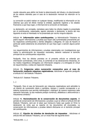 resulte relevante para definir de fondo la determinación del tributo o la discriminación
de los valores retenidos para el caso de la declaración mensual de retención en la
fuente.

La corrección se podrá realizar en cualquier tiempo, modificando la información en los
sistemas que para tal efecto maneje la entidad, ajustando registros y los estados
financieros a que haya lugar, e informará de la corrección al interesado.

La declaración, así corregida, reemplaza para todos los efectos legales la presentada
por el contribuyente, responsable, agente retenedor o declarante, si dentro del mes
siguiente al aviso el interesado no ha presentado por escrito ninguna objeción.

Artículo 44. Información sobre contribuyentes. La Administración Tributaria no
podrá requerir informaciones y pruebas que hayan sido suministradas previamente por
los respectivos contribuyentes y demás obligados a allegarlas. En caso de hacerlo el
particular podrá abstenerse de presentarla sin que haya lugar a sanción alguna portal
hecho.

Los requerimientos de informaciones y pruebas relacionados con investigaciones que
realice la administración de impuestos nacionales, deberán realizarse al domicilio
principal de los contribuyentes requeridos.

Parágrafo. Para los efectos previstos en el presente artículo se entiende por
información suministrada, entre otras, la contenida en las declaraciones tributarias, en
los medios magnéticos entregados con información exógena y la entregada en virtud
de requerimientos y visitas de inspección tributaria.

Artículo 45. Exigencias sobre numeración consecutiva para el caso de
facturación mediante máquinas registradoras. Adiciónase el siguiente parágrafo
al artículo 617 del Estatuto Tributario:

"Artículo 617. Estatuto Tributario.

(...)

"Parágrafo. Para el caso de facturación por máquinas registradoras será admisible la
uti lización de numeración diaria o periódica, siempre y cuando corresponda a un
sistema consecutivo que permita individualizar y distinguir de manera inequívoca cada
operación facturada, ya sea mediante prefijos numéricos, alfabéticos o alfanuméricos o
mecanismos similares."

Artículo 46. Racionalización de la conservación de documentos soporte. El
período de conservación de informaciones y pruebas a que se refiere el artículo 632 del
Estatuto Tributario, será por el plazo que transcurra hasta que quede en firme la
declaración de renta que se soporta en los documentos allí enunciados. La
conservación de informaciones y pruebas deberá efectuarse en el domicilio principal
del contribuyente.

Artículo 47. Fijación de trámites de devolución de impuestos . Adiciónese el
artículo 855 del Estatuto Tributario, con un inciso final del siguiente tenor:

"Artículo 855 . (...)
 