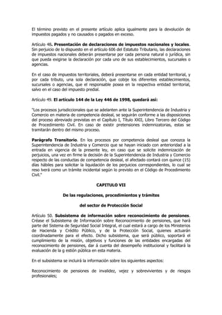 El término previsto en el presente artículo aplica igualmente para la devolución de
impuestos pagados y no causados o pagados en exceso.

Artículo 48. Presentación de declaraciones de impuestos nacionales y locales.
Sin perjuicio de lo dispuesto en el artículo 606 del Estatuto Tributario, las declaraciones
de impuestos nacionales deberán presentarse por cada persona natural o jurídica, sin
que pueda exigirse la declaración por cada uno de sus establecimientos, sucursales o
agencias.

En el caso de impuestos territoriales, deberá presentarse en cada entidad territorial, y
por cada tributo, una sola declaración, que cobije los diferentes establecimientos,
sucursales o agencias, que el responsable posea en la respectiva entidad territorial,
salvo en el caso del impuesto predial.

Artículo 49. El artículo 144 de la Ley 446 de 1998, quedará así:

"Los procesos jurisdiccionales que se adelanten ante la Superintendencia de Industria y
Comercio en materia de competencia desleal, se seguirán conforme a las disposiciones
del proceso abreviado previstas en el Capítulo I, Título XXII, Libro Tercero del Código
de Procedimiento Civil. En caso de existir pretensiones indemnizatorias, estas se
tramitarán dentro del mismo proceso.

Parágrafo Transitorio. En los procesos por competencia desleal que conozca la
Superintendencia de Industria y Comercio que se hayan iniciado con anterioridad a la
entrada en vigencia de la presente ley, en caso que se solicite indemnización de
perjuicios, una vez en firme la decisión de la Superintendencia de Industria y Comercio
respecto de las conductas de competencia desleal, el afectado contará con quince (15)
días hábiles para solicitar la liquidación de los perjuicios correspondientes, lo cual se
reso lverá como un trámite incidental según lo previsto en el Código de Procedimiento
Civil."

                                     CAPITULO VII

                 De las regulaciones, procedimientos y trámites

                           del sector de Protección Social

Artículo 50. Subsistema de información sobre reconocimiento de pensiones.
Créase el Subsistema de Información sobre Reconocimiento de pensiones, que hará
parte del Sistema de Seguridad Social Integral, el cual estará a cargo de los Ministerios
de Hacienda y Crédito Público, y de la Protección Social, quienes actuarán
coordinadamente para el efecto. Dicho subsistema, que será público, soportará el
cumplimiento de la misión, objetivos y funciones de las entidades encargadas del
reconocimiento de pensiones, dar á cuenta del desempeño institucional y facilitará la
evaluación de la g estión pública en esta materia.

En el subsistema se incluirá la información sobre los siguientes aspectos:

Reconocimiento de pensiones de invalidez, vejez y sobrevivientes y de riesgos
profesionales;
 