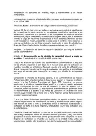 Reliquidación de pensiones de invalidez, vejez y sobrevivientes y de riesgos
profesionales.

Lo dispuesto en el presente artículo incluirá los regímenes pensionales exceptuados por
la Ley 100 de 1993.

Artículo 51. Carné . El artículo 40 del Código Sustantivo del Trabajo, quedará así:

"Artículo 40. Carné . Las empresas podrán, a su juicio y como control de identificación
del personal que le preste servicios en sus distintas modalidades, expedirles a sus
trabajadores, contratistas y su personal y a los trabajadores en misión un carné en
donde conste, según corresponda, el nombre del trabajador directo, con el número de
cédula y el cargo. En tratándose de contratistas el de las personas autorizadas por este
o del trabajador en misión, precisando en esos casos el nombre o razón social de la
empresa contratista o de servicios temporal e igualmente la clase de actividad que
desarrolle. El carné deberá estar firmado por persona autorizada para expedirlo.

Parágrafo. La expedición del carné no requerirá aprobación por ninguna autoridad
judicial o administrativa".

Artículo 52. Determinación de la pérdida de capacidad laboral y grado de
invalidez. El artículo 41 de la Ley 100 de 1993, quedará así:

"Artículo 41. El estado de invalidez será determinado de conformidad con lo dispuesto
en los artículos siguientes y con base en el manual único para la calificación de
invalidez, expedido por el Gobierno Nacional, vigente a la fecha de calificación, que
deberá contemplar los criterios técnicos de evaluación, para calificar la imposibilidad
que tenga el afectado para desempeñar su trabajo por pérdida de su capacidad
laboral.

Corresponde al Instituto de Seguros Sociales, a las Administradoras de Riesgos
Profesionales, ARP, a las Compañías de Seguros que asuman el riesgo de invalidez y
muerte y a las Entidades Promotoras de Salud, EPS, determinar en primera
oportunidad la pérdida de capacidad laboral y calificar el grado de invalidez y el origen
de las contingencias. En caso de que el interesado no esté de acuerdo con la
calificación, dentro de los cinco (5) días siguientes a la manifestación que hiciere sobre
su inconformidad, s e acudirá a las Juntas de Calificación de Invalidez del orden
regional, cuya decisión será apelable ante la Junta Nacional. Contra dichas decisiones
proceden las acciones legales.

El acto que declara la invalidez que expida cualquiera de aquellas entidades, deberá
contener expresamente los fundamentos de hecho y de derecho que dieron origen a
esta decisión, así como la forma y oportunidad en que el interesado puede solicitar la
calificación por parte de la Junta Regional y la facultad de recurrir esta calificación ante
la Junta Nacional.

Cuando la incapacidad declarada por una de las entidades antes mencionadas (ISS,
ARP o aseguradora) sea inferior en no menos del diez por ciento (10%) a los límites
que califican el estado de invalidez, tendrá que acudirse en forma obligatoria a la Junta
Regional de Calificación de Invalidez por cuenta de la entidad. Estas juntas son
organismos de carácter inter disciplinario cuya conformación podrá ser regionalizada y
 