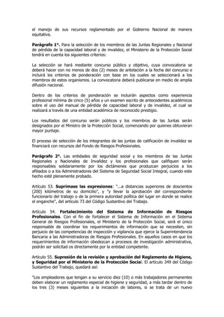 el manejo de sus recursos reglamentado por el Gobierno Nacional de manera
equitativa.

Parágrafo 1°. Para la selección de los miembros de las Juntas Regionales y Nacional
de pérdida de la capacidad laboral y de invalidez, el Ministerio de la Protección Social
tendrá en cuenta los siguientes criterios:

La selección se hará mediante concurso público y objetivo, cuya convocatoria se
deberá hacer con no menos de dos (2) meses de antelación a la fecha del concurso e
incluirá los criterios de ponderación con base en los cuales se seleccionará a los
miembros de estos organismos. La convocatoria deberá publicarse en medio de amplia
difusión nacional.

Dentro de los criterios de ponderación se incluirán aspectos como experiencia
profesional mínima de cinco (5) años y un examen escrito de antecedentes académicos
sobre el uso del manual de pérdida de capacidad laboral y de invalidez, el cual se
realizará a través de una entidad académica de reconocido prestigio.

Los resultados del concurso serán públicos y los miembros de las Juntas serán
designados por el Ministro de la Protección Social, comenzando por quienes obtuvieran
mayor puntaje.

El proceso de selección de los integrantes de las juntas de calificación de invalidez se
financiará con recursos del Fondo de Riesgos Profesionales.

Parágrafo 2°. Las entidades de seguridad social y los miembros de las Juntas
Regionales y Nacionales de Invalidez y los profesionales que califiquen serán
responsables solidariamente por los dictámenes que produzcan perjuicios a los
afiliados o a los Administradores del Sistema de Seguridad Social Integral, cuando este
hecho esté plenamente probado.

Artículo 53. Suprímase las expresiones: "...a distancias superiores de doscientos
(200) kilómetros de su domicilio", y "y llevar la aprobación del correspondiente
funcionario del trabajo o de la primera autoridad política del lugar en donde se realice
el enganche", del artículo 73 del Código Sustantivo del Trabajo.

Artículo 54. Fortalecimiento del Sistema de Información de Riesgos
Profesionales. Con el fin de fortalecer el Sistema de Información en el Sistema
General de Riesgos Profesionales, el Ministerio de la Protección Social, será el único
responsable de coordinar los requerimientos de información que se necesiten, sin
perjuicio de las competencias de inspección y vigilancia que ejerce la Superintendencia
Bancaria a las Administradoras de Riesgos Profesionales. En aquellos casos en que los
requerimientos de información obedezcan a procesos de investigación administrativa,
podrán ser solicitad os directamente por la entidad competente.

Artículo 55. Supresión de la revisión y aprobación del Reglamento de Higiene,
y Seguridad por el Ministerio de la Protección Social. El artículo 349 del Código
Sustantivo del Trabajo, quedará así:

"Los empleadores que tengan a su servicio diez (10) o más trabajadores permanentes
deben elaborar un reglamento especial de higiene y seguridad, a más tardar dentro de
los tres (3) meses siguientes a la iniciación de labores, si se trata de un nuevo
 