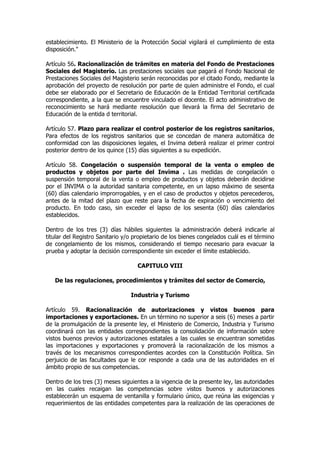 establecimiento. El Ministerio de la Protección Social vigilará el cumplimiento de esta
disposición."

Artículo 56. Racionalización de trámites en materia del Fondo de Prestaciones
Sociales del Magisterio. Las prestaciones sociales que pagará el Fondo Nacional de
Prestaciones Sociales del Magisterio serán reconocidas por el citado Fondo, mediante la
aprobación del proyecto de resolución por parte de quien administre el Fondo, el cual
debe ser elaborado por el Secretario de Educación de la Entidad Territorial certificada
correspondiente, a la que se encuentre vinculado el docente. El acto administrativo de
reconocimiento se hará mediante resolución que llevará la firma del Secretario de
Educación de la entida d territorial.

Artículo 57. Plazo para realizar el control posterior de los registros sanitarios,
Para efectos de los registros sanitarios que se concedan de manera automática de
conformidad con las disposiciones legales, el Invima deberá realizar el primer control
posterior dentro de los quince (15) días siguientes a su expedición.

Artículo 58. Congelación o suspensión temporal de la venta o empleo de
productos y objetos por parte del Invima . Las medidas de congelación o
suspensión temporal de la venta o empleo de productos y objetos deberán decidirse
por el INVIMA o la autoridad sanitaria competente, en un lapso máximo de sesenta
(60) días calendario improrrogables, y en el caso de productos y objetos perecederos,
antes de la mitad del plazo que reste para la fecha de expiración o vencimiento del
producto. En todo caso, sin exceder el lapso de los sesenta (60) días calendarios
establecidos.

Dentro de los tres (3) días hábiles siguientes la administración deberá indicarle al
titular del Registro Sanitario y/o propietario de los bienes congelados cuál es el término
de congelamiento de los mismos, considerando el tiempo necesario para evacuar la
prueba y adoptar la decisión correspondiente sin exceder el límite establecido.

                                    CAPITULO VIII

   De las regulaciones, procedimientos y trámites del sector de Comercio,

                                 Industria y Turismo

Artículo 59. Racionalización de autorizaciones y vistos buenos para
importaciones y exportaciones. En un término no superior a seis (6) meses a partir
de la promulgación de la presente ley, el Ministerio de Comercio, Industria y Turismo
coordinará con las entidades correspondientes la consolidación de información sobre
vistos buenos previos y autorizaciones estatales a las cuales se encuentran sometidas
las importaciones y exportaciones y promoverá la racionalización de los mismos a
través de los mecanismos correspondientes acordes con la Constitución Política. Sin
perjuicio de las facultades que le cor responde a cada una de las autoridades en el
ámbito propio de sus competencias.

Dentro de los tres (3) meses siguientes a la vigencia de la presente ley, las autoridades
en las cuales recaigan las competencias sobre vistos buenos y autorizaciones
establecerán un esquema de ventanilla y formulario único, que reúna las exigencias y
requerimientos de las entidades competentes para la realización de las operaciones de
 