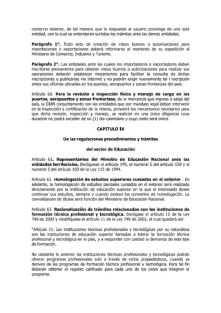 comercio exterior, de tal manera que la respuesta al usuario provenga de una sola
entidad, con lo cual se entenderán surtidos los trámites ante las demás entidades.

Parágrafo 1°. Todo acto de creación de vistos buenos o autorizaciones para
importaciones o exportaciones deberá informarse al momento de su expedición al
Ministerio de Comercio, Industria y Turismo.

Parágrafo 2°. Las entidades ante las cuales los importadores o exportadores deban
inscribirse previamente para obtener vistos buenos o autorizaciones para realizar sus
operaciones deberán establecer mecanismos para facilitar la consulta de dichas
inscripciones o publicarlas vía Internet y no podrán exigir nuevamente tal i nscripción
antes sus oficinas ubicadas en los puertos, aeropuertos y zonas fronterizas del país.

Artículo 60. Para la revisión e inspección física y manejo de carga en los
puertos, aeropuertos y zonas fronterizas, de la mercancía que ingrese o salga del
país, la DIAN conjuntamente con las entidades que por mandato legal deban intervenir
en la inspección y certificación de la misma, proveerá los mecanismos necesarios para
que dicha revisión, inspección y manejo, se realicen en una única diligencia cuya
duración no podrá exceder de un (1) día calendario y cuyo costo será único.

                                    CAPITULO IX

                 De las regulaciones procedimientos y trámites

                              del sector de Educación

Artículo 61. Representantes del Ministro de Educación Nacional ante las
entidades territoriales. Deróguese el artículo 149, el numeral 5 del artículo 159 y el
numeral 5 del artículo 160 de la Ley 115 de 1994.

Artículo 62. Homologación de estudios superiores cursados en el exterior . En
adelante, la homologación de estudios parciales cursados en el exterior será realizada
directamente por la institución de educación superior en la que el interesado desee
continuar sus estudios, siempre y cuando existan los convenios de homologación. La
convalidación de títulos será función del Ministerio de Educación Nacional.

Artículo 63. Racionalización de trámites relacionados con las instituciones de
formación técnica profesional y tecnológica. Derógase el artículo 12 de la Ley
749 de 2002 y modifíquese el artículo 11 de la Ley 749 de 2002, el cual quedará así:

"Artículo 11. Las instituciones técnicas profesionales y tecnológicas por su naturaleza
son las instituciones de educación superior llamadas a liderar la formación técnica
profesional y tecnológica en el país, y a responder con calidad la demanda de este tipo
de formación.

No obstante lo anterior las instituciones técnicas profesionales y tecnológicas podrán
ofrecer programas profesionales solo a través de ciclos propedéuticos, cuando se
deriven de los programas de formación técnica profesional y tecnológica. Para tal fin
deberán obtener el registro calificado para cada uno de los ciclos que integren el
programa.
 