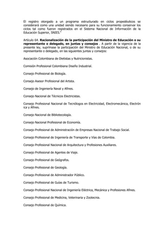 El registro otorgado a un programa estructurado en ciclos propedéuticos se
considerará como una unidad siendo necesario para su funcionamiento conservar los
ciclos tal como fueron registrados en el Sistema Nacional de Información de la
Educación Superior, SNIES."

Artículo 64. Racionalización de la participación del Ministro de Educación o su
representante o delegado, en juntas y consejos . A partir de la vigencia de la
presente ley, suprímase la participación del Ministro de Educación Nacional, o de su
representante o delegado, en las siguientes juntas y consejos:

Asociación Colombiana de Dietistas y Nutricionistas.

Comisión Profesional Colombiana Diseño Industrial.

Consejo Profesional de Biología.

Consejo Asesor Profesional del Artista.

Consejo de Ingeniería Naval y Afines.

Consejo Nacional de Técnicos Electricistas.

Consejo Profesional Nacional de Tecnólogos en Electricidad, Electromecánica, Electrón
ica y Afines.

Consejo Nacional de Bibliotecología.

Consejo Nacional Profesional de Economía.

Consejo Profesional de Administración de Empresas Nacional de Trabajo Social.

Consejo Profesional de Ingeniería de Transporte y Vías de Colombia.

Consejo Profesional Nacional de Arquitectura y Profesiones Auxiliares.

Consejo Profesional de Agentes de Viaje.

Consejo Profesional de Geógrafos.

Consejo Profesional de Geología.

Consejo Profesional de Administrador Público.

Consejo Profesional de Guías de Turismo.

Consejo Profesional Nacional de Ingeniería Eléctrica, Mecánica y Profesiones Afines.

Consejo Profesional de Medicina, Veterinaria y Zootecnia.

Consejo Profesional de Química.
 