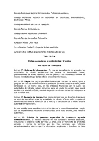 Consejo Profesional Nacional de Ingeniería y Profesiones Auxiliares.

Consejo Profesional Nacional de Tecnólogos en Electricidad, Electromecánica,
Electrónica y Afines.

Consejo Profesional Nacional de Topografía.

Consejo Técnico de Contaduría.

Consejo Técnico Nacional de Enfermería.

Consejo Técnico Nacional de Optometría.

Fundación Museo Omar Rayo.

Junta Directiva Fundación Orquesta Sinfónica del Valle.

Junta Directiva Instituto Departamental de Bellas Artes de Cali.

                                     CAPITULO X

                 De las regulaciones procedimientos y trámites

                              del sector de Transporte

Artículo 65. Sistema de información . En caso de inmovilización de vehículos, las
autoridades de tránsito establecerán un sistema de información central,
preferiblemente de acceso telefónico, que les permita a los interesados conocer de
manera inmediata el lugar donde este se encuentra inmovilizado.

Artículo 66. Pagos. Los pagos que deban hacerse por concepto de multas, grúas y
parqueo, en caso de inmovilización de automotores por infracciones de tránsito, serán
cancelados en un mismo acto, en las entidades financieras con la cuales las
autoridades de tránsito realicen convenios para tal efecto. En ningún caso, podrá
establecerse una única oficina, sucursal o agencia para la cancelación de los importes a
que se refiere este.

Artículo 67. Cómputo de tiempo. Para efectos del cobro de los derechos de parqueo
de vehículos inmovilizados por las autoridades de tránsito, sólo se podrá computar el
tiempo efectivo entre la imposición de la multa y la cancelación de la misma ante la
autoridad correspondiente.

En este sentido, no se tendrá en cuenta el tiempo que le tome al interesado en cumplir
con los requerimientos adicionales al mencionado en el inciso anterior, para retirar el
auto motor.

Artículo 68. Trámite de permisos especiales de transporte agrícola
extradimensional. El Instituto Nacional de Vías concederá permisos especiales,
individuales o colectivos hasta por tres (3) años, para el transporte de productos
agrícolas y bienes de servicios por las vías nacionales con vehículos
extradimensionales, siempre que los interesados, propietarios o tenedores de tales
 