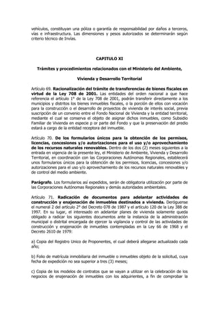 vehículos, constituyan una póliza o garantía de responsabilidad por daños a terceros,
vías e infraestructura. Las dimensiones y pesos autorizados se determinarán según
criterio técnico de Invías.



                                    CAPITULO XI

   Trámites y procedimientos relacionados con el Ministerio del Ambiente,

                         Vivienda y Desarrollo Territorial

Artículo 69. Racionalización del trámite de transferencias de bienes fiscales en
virtud de la Ley 708 de 2001. Las entidades del orden nacional a que hace
referencia el artículo 1° de la Ley 708 de 2001, podrán transferir directamente a los
municipios y distritos los bienes inmuebles fiscales, o la porción de ellos con vocación
para la construcción o el desarrollo de proyectos de vivienda de interés social, previa
suscripción de un convenio entre el Fondo Nacional de Vivienda y la entidad territorial,
mediante el cual se conserva el objeto de asignar dichos inmuebles, como Subsidio
Familiar de Vivienda en especie p or parte del Fondo y que la preservación del predio
estará a cargo de la entidad receptora del inmueble.

Artículo 70. De los formularios únicos para la obtención de los permisos,
licencias, concesiones y/o autorizaciones para el uso y/o aprovechamiento
de los recursos naturales renovables. Dentro de los dos (2) meses siguientes a la
entrada en vigencia de la presente ley, el Ministerio de Ambiente, Vivienda y Desarrollo
Territorial, en coordinación con las Corporaciones Autónomas Regionales, establecerá
unos formularios únicos para la obtención de los permisos, licencias, concesiones y/o
autorizaciones para el uso y/o aprovechamiento de los recursos naturales renovables y
de control del medio ambiente.

Parágrafo. Los formularios así expedidos, serán de obligatoria utilización por parte de
las Corporaciones Autónomas Regionales y demás autoridades ambientales.

Artículo 71. Radicación de documentos para adelantar actividades de
construcción y enajenación de inmuebles destinados a vivienda. Deróguense
el numeral 2 del artículo 2° del Decreto 078 de 1987 y el artículo 120 de la Ley 388 de
1997. En su lugar, el interesado en adelantar planes de vivienda solamente queda
obligado a radicar los siguientes documentos ante la instancia de la administración
municipal o distrital encargada de ejercer la vigilancia y control de las actividades de
construcción y enajenación de inmuebles contempladas en la Ley 66 de 1968 y el
Decreto 2610 de 1979:

a) Copia del Registro Unico de Proponentes, el cual deberá allegarse actualizado cada
año;

b) Folio de matrícula inmobiliaria del inmueble o inmuebles objeto de la solicitud, cuya
fecha de expedición no sea superior a tres (3) meses;

c) Copia de los modelos de contratos que se vayan a utilizar en la celebración de los
negocios de enajenación de inmuebles con los adquirientes, a fin de comprobar la
 