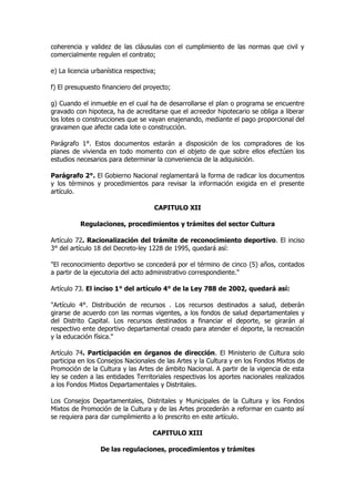 coherencia y validez de las cláusulas con el cumplimiento de las normas que civil y
comercialmente regulen el contrato;

e) La licencia urbanística respectiva;

f) El presupuesto financiero del proyecto;

g) Cuando el inmueble en el cual ha de desarrollarse el plan o programa se encuentre
gravado con hipoteca, ha de acreditarse que el acreedor hipotecario se obliga a liberar
los lotes o construcciones que se vayan enajenando, mediante el pago proporcional del
gravamen que afecte cada lote o construcción.

Parágrafo 1°. Estos documentos estarán a disposición de los compradores de los
planes de vivienda en todo momento con el objeto de que sobre ellos efectúen los
estudios necesarios para determinar la conveniencia de la adquisición.

Parágrafo 2°. El Gobierno Nacional reglamentará la forma de radicar los documentos
y los términos y procedimientos para revisar la información exigida en el presente
artículo.

                                     CAPITULO XII

          Regulaciones, procedimientos y trámites del sector Cultura

Artículo 72. Racionalización del trámite de reconocimiento deportivo. El inciso
3° del artículo 18 del Decreto-ley 1228 de 1995, quedará así:

"El reconocimiento deportivo se concederá por el término de cinco (5) años, contados
a partir de la ejecutoria del acto administrativo correspondiente."

Artículo 73. El inciso 1° del artículo 4° de la Ley 788 de 2002, quedará así:

"Artículo 4°. Distribución de recursos . Los recursos destinados a salud, deberán
girarse de acuerdo con las normas vigentes, a los fondos de salud departamentales y
del Distrito Capital. Los recursos destinados a financiar el deporte, se girarán al
respectivo ente deportivo departamental creado para atender el deporte, la recreación
y la educación física."

Artículo 74. Participación en órganos de dirección. El Ministerio de Cultura solo
participa en los Consejos Nacionales de las Artes y la Cultura y en los Fondos Mixtos de
Promoción de la Cultura y las Artes de ámbito Nacional. A partir de la vigencia de esta
ley se ceden a las entidades Territoriales respectivas los aportes nacionales realizados
a los Fondos Mixtos Departamentales y Distritales.

Los Consejos Departamentales, Distritales y Municipales de la Cultura y los Fondos
Mixtos de Promoción de la Cultura y de las Artes procederán a reformar en cuanto así
se requiera para dar cumplimiento a lo prescrito en este artículo.

                                    CAPITULO XIII

                 De las regulaciones, procedimientos y trámites
 