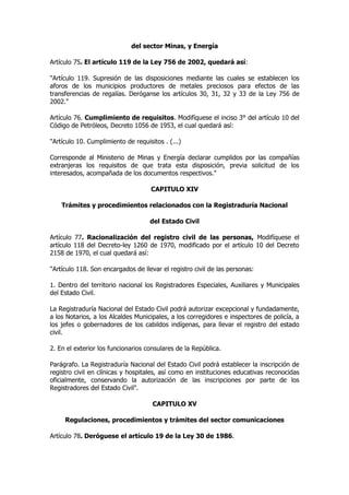 del sector Minas, y Energía

Artículo 75. El artículo 119 de la Ley 756 de 2002, quedará así:

"Artículo 119. Supresión de las disposiciones mediante las cuales se establecen los
aforos de los municipios productores de metales preciosos para efectos de las
transferencias de regalías. Deróganse los artículos 30, 31, 32 y 33 de la Ley 756 de
2002."

Artículo 76. Cumplimiento de requisitos. Modifíquese el inciso 3° del artículo 10 del
Código de Petróleos, Decreto 1056 de 1953, el cual quedará así:

"Artículo 10. Cumplimiento de requisitos . (...)

Corresponde al Ministerio de Minas y Energía declarar cumplidos por las compañías
extranjeras los requisitos de que trata esta disposición, previa solicitud de los
interesados, acompañada de los documentos respectivos."

                                     CAPITULO XIV

    Trámites y procedimientos relacionados con la Registraduría Nacional

                                    del Estado Civil

Artículo 77. Racionalización del registro civil de las personas, Modifíquese el
artículo 118 del Decreto-ley 1260 de 1970, modificado por el artículo 10 del Decreto
2158 de 1970, el cual quedará así:

"Artículo 118. Son encargados de llevar el registro civil de las personas:

1. Dentro del territorio nacional los Registradores Especiales, Auxiliares y Municipales
del Estado Civil.

La Registraduría Nacional del Estado Civil podrá autorizar excepcional y fundadamente,
a los Notarios, a los Alcaldes Municipales, a los corregidores e inspectores de policía, a
los jefes o gobernadores de los cabildos indígenas, para llevar el registro del estado
civil.

2. En el exterior los funcionarios consulares de la República.

Parágrafo. La Registraduría Nacional del Estado Civil podrá establecer la inscripción de
registro civil en clínicas y hospitales, así como en instituciones educativas reconocidas
oficialmente, conservando la autorización de las inscripciones por parte de los
Registradores del Estado Civil".

                                     CAPITULO XV

     Regulaciones, procedimientos y trámites del sector comunicaciones

Artículo 78. Deróguese el artículo 19 de la Ley 30 de 1986.
 