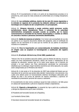 DISPOSICIONES FINALES

Artículo 79. El incumplimiento en todo o en parte de las disposiciones previstas en la
presente ley, será causal de mala conducta de conformidad con el Código Disciplinario
Unico.

Artículo 80. Las entidades públicas, dentro de los seis (6) meses siguientes a
la entrada en vigencia de la presente ley deberán adecuar su estructura y
tecnología con el objeto de dar cumplimiento a lo preceptuado.

Artículo 81. Ninguna denuncia o queja anónima podrá promover acción
jurisdiccional, penal, disciplinaria, fiscal, o actuación de la autoridad
administrativa competente (excepto cuando se acredite, por lo menos
sumariamente la veracidad de los hechos denunciados) o cuando se refiera
en concreto a hechos o personas claramente identificables.

Artículo 82. Salida de menores al exterior. Si el menor sale acompañado de sus dos
(2) padres no se requerirá documento distinto del pasaporte, salvo el certificado de
registro civil de nacimiento en el caso que los nombre de sus padres no estuvieren
incluidos en el pasaporte.

Artículo 83. Para la importación y/o comercialización de bebidas alcohólicas
en ningún caso se aceptará la homologación o sustitución del registro
sanitario.

Artículo 84. El artículo 164 de la Ley 23 de 1982, quedará así:

"Artículo 164. No se considera ejecución pública, para los efectos de esta ley, la que se
realice con fines estrictamente educativos, dentro del recinto e instalaciones de los
institutos de educación, siempre que no se cobre suma alguna, por el derecho de
entrada y la que realicen con fines estrictamente personales los comerciantes
detallistas que no obtengan ningún beneficio económico por dicha ejecución, los cuales
serán categorizados por el Ministerio del Interior".

Artículo 85. A más tardar el 31 de diciembre de 2007 toda entidad del Estado que por
naturaleza de los servicios que presta deba atender masivamente a las personas a las
cuales sirve deberá poner en funcionamiento sistemas tecnológicos adecuados para
otorgar las citas o los turnos de atención de manera automática y oportuna sin
necesidad de presentación personal del usuario o solicitante .

El incumplimiento de esta norma constituye causal de mala conducta y de falta grave
en cabeza del representante o jefe de la respectiva entidad o dependencia.

Artículo 86. Vigencia y derogatorias. La presente ley rige a partir de su publicación
y deroga las disposiciones que le sean contrarias.

El Presidente del honorable Senado de la República,

Luis Humberto Gómez Gallo.

El Secretario General del honorable Senado de la República,
 
