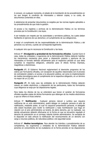 A conocer, en cualquier momento, el estado de la tramitación de los procedimientos en
los que tengan la condición de interesados y obtener copias, a su costa, de
documentos contenidos en ellos.

A abstenerse de presentar documentos no exigidos por las normas legales aplicables a
los procedimientos de que trate la gestión.

Al acceso a los registros y archivos de la Administración Pública en los términos
previstos por la Constitución y las leyes.

A ser tratadas con respeto por las autoridades y servidores públicos, los cuales deben
facilitarles el ejercicio de sus derechos y el cumplimiento de sus obligaciones.

A exigir el cumplimiento de las responsabilidades de la Administración Pública y del
personal a su servicio, cuando así corresponda legalmente.

A cualquier otro que le reconozca la Constitución y las leyes.

Artículo 4°. Divulgación y gratuidad de los formularios oficiales. Cuando fuere el
caso, todas las entidades y organismos de la Administración Pública deberán habilitar
los mecanismos necesarios para poner a disposición gratuita y oportuna de los
interesados el formato definido oficialmente para el respectivo período en que deba
cumplirse la respectiva obligación, utilizando para el efecto formas impresas,
magnéticas o electrónicas.

Parágrafo 1°. El Gobierno Nacional reglamentará el desmonte progresivo de los
cobros por formularios oficiales, con excepción de aquellos relacionados con el proceso
de contratación estatal y el acceso a la educación pública; así como la implementación
de medios tecnológicos para el cumplimiento de la respectiva obligación, en un término
no mayor de un (1) año.

Parágrafo 2°. En todo caso las entidades de la Administración Pública deberán
colocar en medio electrónico, a disposición de los particulares, todos los formularios
cuya diligencia se exija por las disposiciones legales.

Para todos los efectos de ley se entenderá que tienen el carácter de formularios
oficiales aquellas copias de dichos formularios que obtengan de los medios electrónicos
a que se refiere el inciso anterior.

Artículo 5°. Notificación . Cualquier persona natural o jurídica que requiera
notificarse de un acto administrativo, podrá delegar en cualquier persona el acto de
notificación, mediante poder, el cual no requerirá presentación personal, el delegado
sólo estará facultado para recibir la notificación y toda manifestación que haga en
relación con el acto administrativo se tendrá, de pleno derecho, por no realizada. Las
demás actuaciones deberán efectuarse en la forma en que se encuentre regulado el
derecho de postulación en el correspo ndiente trámite administrativo. Se exceptúa de
lo dispuesto en este artículo la notificación del reconocimiento de un derecho con
cargo a recursos públicos, de naturaleza pública o de seguridad social.

Artículo 6°. Medios tecnológicos. Para atender los trámites y procedimientos de su
competencia, los organismos y entidades de la Administración Pública deberán
ponerlos en conocimiento de los ciudadanos en la forma prevista en las disposiciones
 