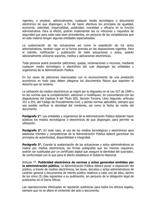 vigentes, o emplear, adicionalmente, cualquier medio tecnológico o documento
electrónico de que dispongan, a fin de hacer efectivos los principios de igualdad,
economía, celeridad, imparcialidad, publicidad, moralidad y eficacia en la función
administrativa. Para el efecto, podrán implementar las co ndiciones y requisitos de
seguridad que para cada caso sean procedentes, sin perjuicio de las competencias que
en esta materia tengan algunas entidades especializadas.

La sustanciación de las actuaciones así como la expedición de los actos
administrativos, tendrán lugar en la forma prevista en las disposiciones vigentes. Para
el trámite, notificación y publicación de tales actuaciones y actos, podrán
adicionalmente utilizarse soportes, medios y aplicaciones electrónicas.

Toda persona podrá presentar peticiones, quejas, reclamaciones o recursos, mediante
cualquier medio tecnológico o electrónico del cual dispongan las entidades y
organismos de la Administración Pública.

En los casos de peticiones relacionadas con el reconocimiento de una prestación
económica en todo caso deben allegarse los documentos físicos que soporten el
derecho que se reclama.

La utilización de medios electrónicos se regirá por lo dispuesto en la Ley 527 de 1999 y
en las normas que la complementen, adicionen o modifiquen, en concordancia con las
disposiciones del Capítulo 8 del Título XIII, Sección Tercera, Libro Segundo, artículos
251 a 293, del Código de Procedimiento Civil, y demás normas aplicables, siempre que
sea posible verificar la identidad del remitente, así como la fecha de recibo del
documento.

Parágrafo 1°. Las entidades y organismos de la Administración Pública deberán hacer
públicos los medios tecnológicos o electrónicos de que dispongan, para permitir su
utilización.

Parágrafo 2°. En todo caso, el uso de los medios tecnológicos y electrónicos para
adelantar trámites y competencias de la Administración Pública deberá garantizar los
principios de autenticidad, disponibilidad e integridad.

Parágrafo 3°. Cuando la sustanciación de las actuaciones y actos administrativos se
realice por medios electrónicos, las firmas autógrafas que los mismos requieran,
podrán ser sustituidas por un certificado digital que asegure la identidad del suscriptor,
de conformidad con lo que para el efecto establezca el Gobierno Nacional.

Artículo 7°. Publicidad electrónica de normas y actos generales emitidos por
la administración pública. La Administración Pública deberá poner a disposición del
público, a través de medios electrónicos, las leyes, decretos y actos administrativos de
carácter general o documentos de interés público relativos a cada uno de ellos, dentro
de los cinco (5) días siguientes a su publicación, sin perjuicio de la obligación legal de
publicarlos en el Diario Oficial.

Las reproducciones efectuadas se reputarán auténticas para todos los efectos legales,
siempre que no se altere el contenido del acto o documento.
 