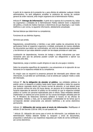 A partir de la vigencia de la presente ley y para efectos de adelantar cualquier trámite
administrativo, no será obligatorio acreditar la existencia de normas de carácter
general de orden nacional, ante ningún organismo de la Administración Pública.

Artículo 8°. Entrega de información. A partir de la vigencia de la presente ley, todos
los organismos y entidades de la Administración Pública deberán tener a disposición
del público, a través de medios impresos o electrónicos de que dispongan, o por medio
telefónico o por correo, la siguiente información, debidamente actualizada:

Normas básicas que determinan su competencia;

Funciones de sus distintos órganos;

Servicios que presta.

Regulaciones, procedimientos y trámites a que están sujetas las actuaciones de los
particulares frente al respectivo organismo o entidad, precisando de manera detallada
los documentos que deben ser suministrados, así como las dependencias responsables
y los términos en que estas deberán cumplir con las etapas previstas en cada caso.

Localización de dependencias, horarios de trabajo y demás indicaciones que sean
necesarias para que las personas puedan cumplir sus obligaciones o ejercer sus
derechos ante ellos.

Dependencia, cargo o nombre a quién dirigirse en caso de una queja o reclamo;

Sobre los proyectos específicos de regulación y sus actuaciones en la ejecución de sus
funciones en la respectiva entidad de su competencia.

En ningún caso se requerirá la presencia personal del interesado para obtener esta
información, la cual debe ser suministrada, si así se solicita por cualquier medio a costa
del interesado.

Artículo 9°. De la obligación de atender al público. Las entidades públicas no
podrán cerrar el despacho al público hasta tanto hayan atendido a todos los usuarios
que hubieran ingresado dentro del horario normal de atención, el cual deberá tener
una duración mínima de ocho (8) horas diarias, sin perjuicio de la implementación de
horarios especiales de atención al público en los eventos en que la respectiva entidad
pública no cuente con personal especializado para el efecto. Estas entidades deberán
implementar un sistema de turnos acorde con las nuevas tecnologías utilizadas para tal
fin. El Ministerio de Relaciones Exteriores señalará el horario en las oficinas de
nacionalidad, tratados y visas, por la especialidad y complejidad de los temas que le
corresponde atender conservando una atención telefónica y de correo electrónico
permanente.

Artículo 10. Utilización del correo para el envío de información. Modifíquese el
artículo 25 del Decreto 2150 de 1995, el cual quedará así:

" Artículo 25. Utilización del correo para el envío de información. Las entidades de la
Administración Pública deberán facilitar la recepción y envío de documentos,
propuestas o solicitudes y sus respectivas respuestas por medio de correo certificado y
por correo electrónico.
 