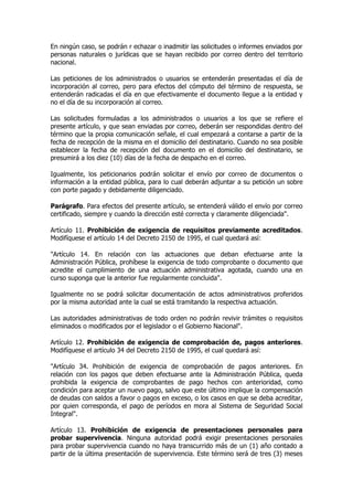 En ningún caso, se podrán r echazar o inadmitir las solicitudes o informes enviados por
personas naturales o jurídicas que se hayan recibido por correo dentro del territorio
nacional.

Las peticiones de los administrados o usuarios se entenderán presentadas el día de
incorporación al correo, pero para efectos del cómputo del término de respuesta, se
entenderán radicadas el día en que efectivamente el documento llegue a la entidad y
no el día de su incorporación al correo.

Las solicitudes formuladas a los administrados o usuarios a los que se refiere el
presente artículo, y que sean enviadas por correo, deberán ser respondidas dentro del
término que la propia comunicación señale, el cual empezará a contarse a partir de la
fecha de recepción de la misma en el domicilio del destinatario. Cuando no sea posible
establecer la fecha de recepción del documento en el domicilio del destinatario, se
presumirá a los diez (10) días de la fecha de despacho en el correo.

Igualmente, los peticionarios podrán solicitar el envío por correo de documentos o
información a la entidad pública, para lo cual deberán adjuntar a su petición un sobre
con porte pagado y debidamente diligenciado.

Parágrafo. Para efectos del presente artículo, se entenderá válido el envío por correo
certificado, siempre y cuando la dirección esté correcta y claramente diligenciada".

Artículo 11. Prohibición de exigencia de requisitos previamente acreditados.
Modifíquese el artículo 14 del Decreto 2150 de 1995, el cual quedará así:

"Artículo 14. En relación con las actuaciones que deban efectuarse ante la
Administración Pública, prohíbese la exigencia de todo comprobante o documento que
acredite el cumplimiento de una actuación administrativa agotada, cuando una en
curso suponga que la anterior fue regularmente concluida".

Igualmente no se podrá solicitar documentación de actos administrativos proferidos
por la misma autoridad ante la cual se está tramitando la respectiva actuación.

Las autoridades administrativas de todo orden no podrán revivir trámites o requisitos
eliminados o modificados por el legislador o el Gobierno Nacional".

Artículo 12. Prohibición de exigencia de comprobación de, pagos anteriores.
Modifíquese el artículo 34 del Decreto 2150 de 1995, el cual quedará así:

"Artículo 34. Prohibición de exigencia de comprobación de pagos anteriores. En
relación con los pagos que deben efectuarse ante la Administración Pública, queda
prohibida la exigencia de comprobantes de pago hechos con anterioridad, como
condición para aceptar un nuevo pago, salvo que este último implique la compensación
de deudas con saldos a favor o pagos en exceso, o los casos en que se deba acreditar,
por quien corresponda, el pago de períodos en mora al Sistema de Seguridad Social
Integral".

Artículo 13. Prohibición de exigencia de presentaciones personales para
probar supervivencia. Ninguna autoridad podrá exigir presentaciones personales
para probar supervivencia cuando no haya transcurrido más de un (1) año contado a
partir de la última presentación de supervivencia. Este término será de tres (3) meses
 