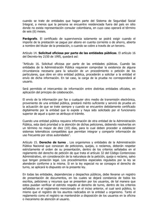 cuando se trate de entidades que hagan parte del Sistema de Seguridad Social
Integral, a menos que la persona se encuentre residenciada fuera del país en sitio
donde no exista representación consular colombiana, en cuyo caso operará el término
de seis (6) meses.

Parágrafo. El certificado de supervivencia solamente se podrá exigir cuando el
importe de la prestación se pague por abono en cuenta corriente o de ahorro, abierta
a nombre del titular de la prestación, o cuando se cobre a través de un tercero.

Artículo 14. Solicitud oficiosa por parte de las entidades públicas. El artículo 16
del Decreto-ley 2150 de 1995, quedará así:

"Artículo 16. Solicitud oficiosa por parte de las entidades públicas. Cuando las
entidades de la Administración Pública requieran comprobar la existencia de alguna
circunstancia necesaria para la solución de un procedimiento o petición de los
particulares, que obre en otra entidad pública, procederán a solicitar a la entidad el
envío de dicha información. En tal caso, la carga de la prueba no corresponderá al
usuario.

Será permitido el intercambio de información entre distintas entidades oficiales, en
aplicación del principio de colaboración.

El envío de la información por fax o cualquier otro medio de transmisión electrónica,
proveniente de una entidad pública, prestará mérito suficiente y servirá de prueba en
la actuación de que se trate siempre y cuando se encuentre debidamente certificado
digitalmente por la entidad que lo expide y haya sido solicitado por el funcionario
superior de aquel a quien se atribuya el trámite.

Cuando una entidad pública requiera información de otra entidad de la Administración
Pública, esta dará prioridad a la atención de dichas peticiones, debiendo resolverlas en
un término no mayor de diez (10) días, para lo cual deben proceder a establecer
sistemas telemáticos compatibles que permitan integrar y compartir información de
uso frecuente por otras autoridades".

Artículo 15. Derecho de turno . Los organismos y entidades de la Administración
Pública Nacional que conozcan de peticiones, quejas, o reclamos, deberán respetar
estrictamente el orden de su presentación, dentro de los criterios señalados en el
reglamento del derecho de petición de que trata el artículo 32 del Código Contencioso
Administrativo, sin consideración de la naturaleza de la petición, queja o reclamo, salvo
que tengan prelación legal. Los procedimientos especiales regulados por la ley se
atenderán conforme a la misma. Si en la ley especial no se consagra el derecho de
turno, se aplicará lo dispuesto en la presente ley.

En todas las entidades, dependencias y despachos públicos, debe llevarse un registro
de presentación de documentos, en los cuales se dejará constancia de todos los
escritos, peticiones y recursos que se presenten por los usuarios, de tal manera que
estos puedan verificar el estricto respeto al derecho de turno, dentro de los criterios
señalados en el reglamento mencionado en el inciso anterior, el cual será público, lo
mismo que el registro de los asuntos radicados en la entidad u organismo. Tanto el
reglamento como el registro se mantendrán a disposición de los usuarios en la oficina
o mecanismo de atención al usuario.
 