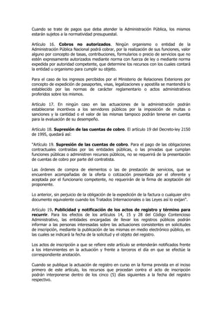 Cuando se trate de pagos que deba atender la Administración Pública, los mismos
estarán sujetos a la normatividad presupuestal.

Artículo 16. Cobros no autorizados. Ningún organismo o entidad de la
Administración Pública Nacional podrá cobrar, por la realización de sus funciones, valor
alguno por concepto de tasas, contribuciones, formularios o precio de servicios que no
estén expresamente autorizados mediante norma con fuerza de ley o mediante norma
expedida por autoridad competente, que determine los recursos con los cuales contará
la entidad u organismo para cumplir su objeto.

Para el caso de los ingresos percibidos por el Ministerio de Relaciones Exteriores por
concepto de expedición de pasaportes, visas, legalizaciones y apostilla se mantendrá lo
establecido por las normas de carácter reglamentario o actos administrativos
proferidos sobre los mismos.

Artículo 17. En ningún caso en las actuaciones de la administración podrán
establecerse incentivos a los servidores públicos por la imposición de multas o
sanciones y la cantidad o el valor de las mismas tampoco podrán tenerse en cuenta
para la evaluación de su desempeño.

Artículo 18. Supresión de las cuentas de cobro. El artículo 19 del Decreto-ley 2150
de 1995, quedará así:

"Artículo 19. Supresión de las cuentas de cobro. Para el pago de las obligaciones
contractuales contraídas por las entidades públicas, o las privadas que cumplan
funciones públicas o administren recursos públicos, no se requerirá de la presentación
de cuentas de cobro por parte del contratista.

Las órdenes de compra de elementos o las de prestación de servicios, que se
encuentren acompañadas de la oferta o cotización presentada por el oferente y
aceptada por el funcionario competente, no requerirán de la firma de aceptación del
proponente.

Lo anterior, sin perjuicio de la obligación de la expedición de la factura o cualquier otro
documento equivalente cuando los Tratados Internacionales o las Leyes así lo exijan".

Artículo 19. Publicidad y notificación de los actos de registro y término para
recurrir. Para los efectos de los artículos 14, 15 y 28 del Código Contencioso
Administrativo, las entidades encargadas de llevar los registros públicos podrán
informar a las personas interesadas sobre las actuaciones consistentes en solicitudes
de inscripción, mediante la publicación de las mismas en medio electrónico público, en
las cuales se indicará la fecha de la solicitud y el objeto del registro.

Los actos de inscripción a que se refiere este artículo se entenderán notificados frente
a los intervinientes en la actuación y frente a terceros el día en que se efectúe la
correspondiente anotación.

Cuando se publique la actuación de registro en curso en la forma prevista en el inciso
primero de este artículo, los recursos que procedan contra el acto de inscripción
podrán interponerse dentro de los cinco (5) días siguientes a la fecha del registro
respectivo.
 