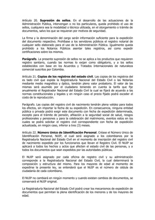 Artículo 20. Supresión de sellos. En el desarrollo de las actuaciones de la
Administración Pública, intervengan o no los particulares, queda prohibido el uso de
sellos, cualquiera sea la modalidad o técnica utilizada, en el otorgamiento o trámite de
documentos, salvo los que se requieran por motivos de seguridad.

La firma y la denominación del cargo serán información suficiente para la expedición
del documento respectivo. Prohíbase a los servidores públicos el registro notarial de
cualquier sello elaborado para el uso de la Administración Pública. Igualmente queda
prohibido a los Notarios Públicos asentar tales registros, así como expedir
certificaciones sobre los mismos.

Parágrafo. La presente supresión de sellos no se aplica a los productos que requieren
registro sanitario, cuando las normas lo exijan como obligatorio, y a los sellos
establecidos con base en los Acuerdos y Tratados Internacionales de naturaleza
comercial suscritos por Colombia.

Artículo 21. Copias de los registros del estado civil. Las copias de los registros del
es tado civil que expida la Registraduría Nacional del Estado Civil o las Notarías
mediante medio magnético y óptico, tendrán pleno valor probatorio. El valor de las
mismas será asumido por el ciudadano teniendo en cuenta la tarifa que fije
anualmente el Registrador Nacional del Estado Civil la cual se fijará de acuerdo a las
normas constitucionales y legales y en ningún caso el precio fijado podrá exceder el
costo de la reproducción.

Parágrafo. Las copias del registro civil de nacimiento tendrán plena validez para todos
los efectos, sin importar la fecha de su expedición. En consecuencia, ninguna entidad
pública o privada podrá exigir este documento con fecha de expedición determinada,
excepto para el trámite de pensión, afiliación a la seguridad social de salud, riesgos
profesionales y pensiones y para la celebración del matrimonio, eventos estos en los
cuales se podrá solicitar el registro civil correspondiente con fecha de expedición
actualizada, en ningún caso, inferior a tres (3) meses.

Artículo 22. Número Unico de Identificación Personal. Créase el Número Unico de
Identificación Personal, NUIP, el cual será asignado a los colombianos por la
Registraduría Nacional del Estado Civil en el momento de inscripción del registro civil
de nacimiento expedido por los funcionarios que llevan el Registro Civil. El NUIP se
aplicará a todos los hechos y actos que afecten el estado civil de las personas, y a
todos los documentos que sean expedidos por las autoridades públicas.

El NUIP será asignado por cada oficina de registro civil y su administración
corresponde a la Registraduría Nacional del Estado Civil, la cual determinará la
composición y estructura del mismo. Para los mayores de edad al momento de
expedirse la presente ley, se entenderá que el NUIP es el número de cédula de
ciudadanía de cada colombiano.

El NUIP no cambiará en ningún momento y cuando existan cambios de documentos, se
conservará el NUIP original.

La Registraduría Nacional del Estado Civil podrá crear los mecanismos de expedición de
documentos que permitan la plena identificación de los menores y de los mayores de
edad.
 
