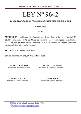 Turismo Entre Ríos - LEY Nº 9642 (dorado)



                        LEY Nº 9642
      LA LEGISLATURA DE LA PROVINCIA DE ENTRE RIOS SANCIONA CON

                                    FUERZA DE

                                      LEY:

ARTICULO 1º.- Adhiérese la Provincia de Entre Ríos a la Ley Nacional Nº
26.021, sancionada el 16 de Marzo del corriente año y promulgada, parcialmente,
el 27 de abril próximo pasado, mediante la cual se declara al Dorado (Salminus
maxillosus) Pez de Interés Nacional.-

ARTICULO 2º.- Comuníquese, etc.-

Sala de Sesiones. Paraná, 31 de Agosto de 2005.-




     PEDRO G. GUASTAVINO                    ORLANDO V. ENGELMAN
   Presidente H. Cámara Senadores        Presidente H. Cámara de Diputados




         SIGRID KUNATH                            ELBIO R. GOMEZ
  Secretaria H. Cámara Senadores           Secretario H. Cámara Diputados




      1 Sitio web oficial turismo Entre Ríos
         turismoentreriosweb@gmail.com
 