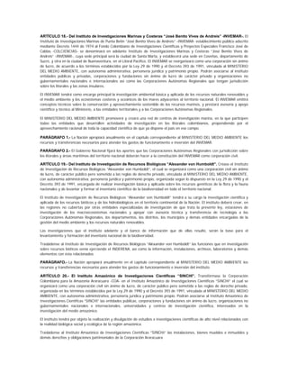ARTÍCULO 18.- Del Instituto de Investigaciones Marinas y Costeras “José Benito Vives de Andreis” -INVEMAR-. El
Instituto de Investigaciones Marinas de Punta Betín “José Benito Vives de Andreis” -INVEMAR- establecimiento público adscrito
mediante Decreto 1444 de 1974 al Fondo Colombiano de Investigaciones Científicas y Proyectos Especiales Francisco José de
Caldas -COLCIENCIAS- se denominará en adelante Instituto de Investigaciones Marinas y Costeras “José Benito Vives de
Andreis” -INVEMAR-, cuya sede principal será la ciudad de Santa Marta, y establecerá una sede en Coveñas, departamento de
Sucre, y otra en la ciudad de Buenaventura, en el Litoral Pacífico. El INVEMAR se reorganizará como una corporación sin ánimo
de lucro, de acuerdo a los términos establecidos por la Ley 29 de 1990 y el Decreto 393 de 1991, vinculada al MINISTERIO
DEL MEDIO AMBIENTE, con autonomía administrativa, personería jurídica y patrimonio propio. Podrán asociarse al instituto
entidades públicas y privadas, corporaciones y fundaciones sin ánimo de lucro de carácter privado y organizaciones no
gubernamentales nacionales e internacionales así como las Corporaciones Autónomas Regionales que tengan jurisdicción
sobre los litorales y las zonas insulares.

El INVEMAR tendrá como encargo principal la investigación ambiental básica y aplicada de los recursos naturales renovables y
el medio ambiente y los ecosistemas costeros y oceánicos de los mares adyacentes al territorio nacional. El INVEMAR emitirá
conceptos técnicos sobre la conservación y aprovechamiento sostenible de los recursos marinos, y prestará asesoría y apoyo
científico y técnico al Ministerio, a las entidades territoriales y a las Corporaciones Autónomas Regionales.

El MINISTERIO DEL MEDIO AMBIENTE promoverá y creará una red de centros de investigación marina, en la que participen
todas las entidades que desarrollen actividades de investigación en los litorales colombianos, propendiendo por el
aprovechamiento racional de toda la capacidad científica de que ya dispone el país en ese campo.

PARÁGRAFO 1.- La Nación apropiará anualmente en el capítulo correspondiente al MINISTERIO DEL MEDIO AMBIENTE los
recursos y transferencias necesarios para atender los gastos de funcionamiento e inversión del INVEMAR.

PARÁGRAFO 2.- El Gobierno Nacional fijará los aportes que las Corporaciones Autónomas Regionales con jurisdicción sobre
los litorales y áreas marítimas del territorio nacional deberán hacer a la constitución del INVEMAR como corporación civil.

ARTÍCULO 19.- Del Instituto de Investigación de Recursos Biológicos “Alexander von Humboldt”. Créase el Instituto
de Investigación de Recursos Biológicos “Alexander von Humboldt”, el cual se organizará como una corporación civil sin ánimo
de lucro, de carácter público pero sometida a las reglas de derecho privado, vinculada al MINISTERIO DEL MEDIO AMBIENTE,
con autonomía administrativa, personería jurídica y patrimonio propio, organizada según lo dispuesto en la Ley 29 de 1990 y el
Decreto 393 de 1991, encargada de realizar investigación básica y aplicada sobre los recursos genéticos de la flora y la fauna
nacionales y de levantar y formar el inventario científico de la biodiversidad en todo el territorio nacional.

El Instituto de Investigación de Recursos Biológicos “Alexander von Humboldt” tendrá a su cargo la investigación científica y
aplicada de los recursos bióticos y de los hidrobiológicos en el territorio continental de la Nación. El instituto deberá crear, en
las regiones no cubiertas por otras entidades especializadas de investigación de que trata la presente ley, estaciones de
investigación de los macroecosistemas nacionales y apoyar con asesoría técnica y transferencia de tecnología a las
Corporaciones Autónomas Regionales, los departamentos, los distritos, los municipios y demás entidades encargadas de la
gestión del medio ambiente y los recursos naturales renovables.

Las investigaciones que el instituto adelante y el banco de información que de ellas resulte, serán la base para el
levantamiento y formación del inventario nacional de la biodiversidad.

Trasládense al Instituto de Investigación de Recursos Biológicos “Alexander von Humboldt” las funciones que en investigación
sobre recursos bióticos venía ejerciendo el INDERENA, así como la información, instalaciones, archivos, laboratorios y demás
elementos con ésta relacionados.

PARÁGRAFO.- La Nación apropiará anualmente en el capítulo correspondiente al MINISTERIO DEL MEDIO AMBIENTE los
recursos y transferencias necesarios para atender los gastos de funcionamiento e inversión del instituto.

ARTÍCULO 20.- El Instituto Amazónico de Investigaciones Científicas “SINCHI”. Transfórmase la Corporación
Colombiana para la Amazonia Araracuara -COA- en el Instituto Amazónico de Investigaciones Científicas “SINCHI” el cual se
organizará como una corporación civil sin ánimo de lucro, de carácter público pero sometida a las reglas de derecho privado,
organizada en los términos establecidos por la Ley 29 de 1990 y el Decreto 393 de 1991, vinculada al MINISTERIO DEL MEDIO
AMBIENTE, con autonomía administrativa, personería jurídica y patrimonio propio. Podrán asociarse al Instituto Amazónico de
Investigaciones Científicas “SINCHI” las entidades públicas, corporaciones y fundaciones sin ánimo de lucro, organizaciones no
gubernamentales nacionales e internacionales, universidades y centros de investigación científica, interesados en la
investigación del medio amazónico.

El instituto tendrá por objeto la realización y divulgación de estudios e investigaciones científicas de alto nivel relacionados con
la realidad biológica social y ecológica de la región amazónica.

Trasládense al Instituto Amazónico de Investigaciones Científicas “SINCHI” las instalaciones, bienes muebles e inmuebles y
demás derechos y obligaciones patrimoniales de la Corporación Araracuara
 