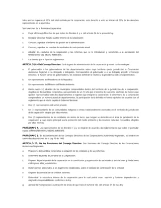 tales aportes superan el 25% del total recibido por la corporación, este derecho a voto se limitará al 25% de los derechos
representados en la asamblea.

Son funciones de la Asamblea Corporativa:

a.    Elegir el Consejo Directivo de que tratan los literales d. y e. del artículo 26 de la presente ley;

b.    Designar el revisor fiscal o auditor interno de la corporación;

c.    Conocer y aprobar el informe de gestión de la administración;

d.    Conocer y aprobar las cuentas de resultados de cada período anual;

e.    Adoptar los estatutos de la corporación y las reformas que se le introduzcan y someterlos a la aprobación del
      MINISTERIO DEL MEDIO AMBIENTE;

f.    Las demás que le fijen los reglamentos.

ARTÍCULO 26.- Del Consejo Directivo. Es el órgano de administración de la corporación y estará conformado por:

a.    El gobernador o los gobernadores de los departamentos sobre cuyo territorio ejerza jurisdicción la Corporación
      Autónoma Regional, o su delegado o delegados. Corresponderá al gobernador o a su delegado presidir el Consejo
      Directivo. Si fuesen varios los gobernadores, los estatutos definirán lo relativo a la presidencia del Consejo Directivo;

b.    Un representante del Presidente de la República;

c.    Un representante del Ministro del Medio Ambiente;

d.    Hasta cuatro (4) alcaldes de los municipios comprendidos dentro del territorio de la jurisdicción de la corporación,
      elegidos por la Asamblea Corporativa, para períodos de un (1) año por el sistema de cuociente electoral, de manera que
      queden representados todos los departamentos o regiones que integran la corporación. Si el territorio de la corporación
      comprendiese un número plural de departamentos, la participación será definida en forma equitativa de acuerdo con el
      reglamento que al efecto expida el Gobierno Nacional;

e.    Dos (2) representantes del sector privado;

f.    Un (1) representante de las comunidades indígenas o etnias tradicionalmente asentadas en el territorio de jurisdicción
      de la corporación elegido por ellas mismas;

g.    Dos (2) representantes de las entidades sin ánimo de lucro, que tengan su domicilio en el área de jurisdicción de la
      corporación y cuyo objeto principal sea la protección del medio ambiente y los recursos naturales renovables, elegidos
      por ellas mismas.

PARÁGRAFO 1.- Los representantes de los literales f. y g. se elegirán de acuerdo a la reglamentación que sobre el particular
expida el MINISTERIO DEL MEDIO AMBIENTE.

PARÁGRAFO 2.- En la conformación de los Consejos Directivos de las Corporaciones Autónomas Regionales, se tendrán en
cuenta las disposiciones de la Ley 70 de 1993.

ARTÍCULO 27.- De las Funciones del Consejo Directivo. Son funciones del Consejo Directivo de las Corporaciones
Autónomas Regionales:

a.    Proponer a la Asamblea Corporativa la adopción de los estatutos y de sus reformas;

b.    Determinar la planta de personal de la Corporación;

c.    Disponer la participación de la corporación en la constitución y organización de sociedades o asociaciones y fundaciones
      o el ingreso a las ya existentes;

d.    Dictar normas adicionales, a las legalmente establecidas, sobre el estatuto de contratación de la entidad;

e.    Disponer la contratación de créditos externos;

f.    Determinar la estructura interna de la corporación para lo cual podrá crear, suprimir y fusionar dependencias y
      asignarles responsabilidades conforme a la ley;

g.    Aprobar la incorporación o sustracción de áreas de que trata el numeral 16o. del artículo 31 de esta ley;
 