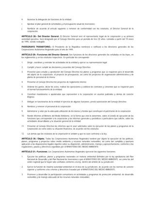 h.    Autorizar la delegación de funciones de la entidad;

i.    Aprobar el plan general de actividades y el presupuesto anual de inversiones;

j.    Nombrar de acuerdo al artículo siguiente o remover de conformidad con los estatutos, al Director General de la
      corporación.

ARTÍCULO 28.- Del Director General. El Director General será el representante legal de la corporación y su primera
autoridad ejecutiva. Será designado por el Consejo Directivo para un período de tres (3) años, contados a partir del 19 enero
de 1995, siendo reelegible.

PARÁGRAFO TRANSITORIO.- El Presidente de la República nombrará o ratificará a los directores generales de las
Corporaciones Autónomas Regionales para el año de 1994.

ARTÍCULO 29.- Funciones del Director General. Son funciones de los directores generales las señaladas en las leyes, en
los reglamentos y en los estatutos respectivos. En particular les corresponde:

1.    Dirigir, coordinar y controlar las actividades de la entidad y ejercer su representación legal;

2.    Cumplir y hacer cumplir las decisiones y acuerdos del Consejo Directivo;

3.    Presentar para estudio y aprobación del Consejo Directivo los planes y programas que se requieran para el desarrollo
      del objeto de la corporación, el proyecto de presupuesto, así como los proyectos de organización administrativa y de
      planta de personal de la misma;

4.    Presentar al Consejo Directivo los proyectos de reglamento interno;

5.    Ordenar los gastos, dictar los actos, realizar las operaciones y celebrar los contratos y convenios que se requieran para
      el normal funcionamiento de la entidad;

6.    Constituir mandatarios o apoderados que representen a la corporación en asuntos judiciales y demás de carácter
      litigioso;

7.    Delegar en funcionarios de la entidad el ejercicio de algunas funciones, previa autorización del Consejo Directivo;

8.    Nombrar y remover el personal de la corporación;

9.    Administrar y velar por la adecuada utilización de los bienes y fondos que constituyen el patrimonio de la corporación;

10.   Rendir informes al Ministro del Medio Ambiente, en la forma que éste lo determine, sobre el estado de ejecución de las
      funciones que corresponden a la corporación y los informes generales y periódicos o particulares que solicite, sobre las
      actividades desarrolladas y la situación general de la entidad;

11.   Presentar al Consejo Directivo los informes que le sean solicitados sobre la ejecución de los planes y programas de la
      Corporación así como sobre su situación financiera, de acuerdo con los estatutos;

12.   Las demás que los estatutos de la corporación le señalen y que no sean contrarias a la ley.

ARTÍCULO 30.- Objeto. Todas las Corporaciones Autónomas Regionales tendrán por objeto la ejecución de las políticas,
planes, programas y proyectos sobre medio ambiente y recursos naturales renovables, así como dar cumplida y oportuna
aplicación a las disposiciones legales vigentes sobre su disposición, administración, manejo y aprovechamiento, conforme a las
regulaciones, pautas y directrices expedidas por el MINISTERIO DEL MEDIO AMBIENTE.

ARTÍCULO 31.- Funciones. Las Corporaciones Autónomas Regionales ejercerán las siguientes funciones:

1.    Ejecutar las políticas, planes y programas nacionales en materia ambiental definidos por la ley aprobatoria del Plan
      Nacional de Desarrollo y del Plan Nacional de Inversiones o por el MINISTERIO DEL MEDIO AMBIENTE, así como los del
      orden regional que le hayan sido confiados conforme a la ley, dentro del ámbito de su jurisdicción;

2.    Ejercer la función de máxima autoridad ambiental en el área de su jurisdicción, de acuerdo con las normas de carácter
      superior y conforme a los criterios y directrices trazadas por el MINISTERIO DEL MEDIO AMBIENTE;

3.    Promover y desarrollar la participación comunitaria en actividades y programas de protección ambiental, de desarrollo
      sostenible y de manejo adecuado de los recursos naturales renovables;
 