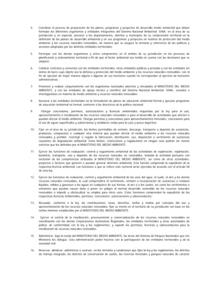 4.    Coordinar el proceso de preparación de los planes, programas y proyectos de desarrollo medio ambiental que deban
      formular los diferentes organismos y entidades integrantes del Sistema Nacional Ambiental -SINA- en el área de su
      jurisdicción y en especial, asesorar a los departamentos, distritos y municipios de su comprensión territorial en la
      definición de los planes de desarrollo ambiental y en sus programas y proyectos en materia de protección del medio
      ambiente y los recursos naturales renovables, de manera que se asegure la armonía y coherencia de las políticas y
      acciones adoptadas por las distintas entidades territoriales;

5.    Participar con los demás organismos y entes competentes en el ámbito de su jurisdicción en los procesos de
      planificación y ordenamiento territorial a fin de que el factor ambiental sea tenido en cuenta con las decisiones que se
      adopten;

6.    Celebrar contratos y convenios con las entidades territoriales, otras entidades públicas y privadas y con las entidades sin
      ánimo de lucro cuyo objeto sea la defensa y protección del medio ambiente y los recursos naturales renovables, con el
      fin de ejecutar de mejor manera alguna o algunas de sus funciones cuando no correspondan al ejercicio de funciones
      administrativas ;

7.    Promover y realizar conjuntamente con los organismos nacionales adscritos y vinculados al MINISTERIO DEL MEDIO
      AMBIENTE, y con las entidades de apoyo técnico y científico del Sistema Nacional Ambiental -SINA-, estudios e
      investigaciones en materia de medio ambiente y recursos naturales renovables;

8.    Asesorar a las entidades territoriales en la formulación de planes de educación ambiental formal y ejecutar programas
      de educación ambiental no formal, conforme a las directrices de la política nacional;

9.      Otorgar concesiones, permisos, autorizaciones y licencias ambientales requeridas por la ley para el uso,
      aprovechamiento o movilización de los recursos naturales renovables o para el desarrollo de actividades que afecten o
      puedan afectar el medio ambiente. Otorgar permisos y concesiones para aprovechamientos forestales, concesiones para
      el uso de aguas superficiales y subterráneas y establecer vedas para la caza y pesca deportiva;

10.   Fijar en el área de su jurisdicción, los límites permisibles de emisión, descarga, transporte o depósito de sustancias,
      productos, compuestos o cualquier otra materia que puedan afectar el medio ambiente o los recursos naturales
      renovables y prohibir, restringir o regular la fabricación, distribución, uso, disposición o vertimiento de sustancias
      causantes de degradación ambiental. Estos límites, restricciones y regulaciones en ningún caso podrán ser menos
      estrictos que los definidos por el MINISTERIO DEL MEDIO AMBIENTE;

11.   Ejercer las funciones de evaluación, control y seguimiento ambiental de las actividades de exploración, explotación,
      beneficio, transporte, uso y depósito de los recursos naturales no renovables, incluida la actividad portuaria con
      exclusión de las competencias atribuidas al MINISTERIO DEL MEDIO AMBIENTE, así como de otras actividades,
      proyectos o factores que generen o puedan generar deterioro ambiental. Esta función comprende la expedición de la
      respectiva licencia ambiental. Las funciones a que se refiere este numeral serán ejercidas de acuerdo con el artículo 58
      de esta ley;

12.   Ejercer las funciones de evaluación, control y seguimiento ambiental de los usos del agua, el suelo, el aire y los demás
      recursos naturales renovables, lo cual comprenderá el vertimiento, emisión o incorporación de sustancias o residuos
      líquidos, sólidos y gaseosos a las aguas en cualquiera de sus formas, al aire o a los suelos, así como los vertimientos o
      emisiones que puedan causar daño o poner en peligro el normal desarrollo sostenible de los recursos naturales
      renovables o impedir u obstaculizar su empleo para otros usos. Estas funciones comprenden la expedición de las
      respectivas licencias ambientales, permisos, concesiones, autorizaciones y salvoconductos;

13.   Recaudar, conforme a la ley, las contribuciones, tasas, derechos, tarifas y multas por concepto del uso y
      aprovechamiento de los recursos naturales renovables, fijar su monto en el territorio de su jurisdicción con base en las
      tarifas mínimas establecidas por el MINISTERIO DEL MEDIO AMBIENTE;

14.    Ejercer el control de la movilización, procesamiento y comercialización de los recursos naturales renovables en
      coordinación con las demás Corporaciones Autónomas Regionales, las entidades territoriales y otras autoridades de
      policía, de conformidad con la ley y los reglamentos; y expedir los permisos, licencias y salvoconductos para la
      movilización de recursos naturales renovables;

15.   Administrar, bajo la tutela del MINISTERIO DEL MEDIO AMBIENTE, las áreas del Sistema de Parques Nacionales que ese
      Ministerio les delegue. Esta administración podrá hacerse con la participación de las entidades territoriales y de la
      sociedad civil;

16.   Reservar, alinderar, administrar o sustraer, en los términos y condiciones que fijen la ley y los reglamentos, los distritos
      de manejo integrado, los distritos de conservación de suelos, las reservas forestales y parques naturales de carácter
 
