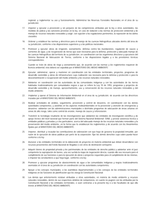 regional, y reglamentar su uso y funcionamiento. Administrar las Reservas Forestales Nacionales en el área de su
      jurisdicción;

17.   Imponer y ejecutar a prevención y sin perjuicio de las competencias atribuidas por la ley a otras autoridades, las
      medidas de policía y las sanciones previstas en la ley, en caso de violación a las normas de protección ambiental y de
      manejo de recursos naturales renovables y exigir, con sujeción a las regulaciones pertinentes, la reparación de los daños
      causados;

18.   Ordenar y establecer las normas y directrices para el manejo de las cuencas hidrográficas ubicadas dentro del área de
      su jurisdicción, conforme a las disposiciones superiores y a las políticas nacionales;

19.   Promover y ejecutar obras de irrigación, avenamiento, defensa contra las inundaciones, regulación de cauces y
      corrientes de agua, y de recuperación de tierras que sean necesarias para la defensa, protección y adecuado manejo de
      las cuencas hidrográficas del territorio de su jurisdicción, en coordinación con los organismos directores y ejecutores del
      Sistema Nacional de Adecuación de Tierras, conforme a las disposiciones legales y a las previsiones técnicas
      correspondientes;

      Cuando se trate de obras de riego y avenamiento que, de acuerdo con las normas y los reglamentos requieran de
      licencia ambiental, ésta deberá ser expedida por el MINISTERIO DEL MEDIO AMBIENTE;

20.   Ejecutar, administrar, operar y mantener en coordinación con las entidades territoriales, proyectos, programas de
      desarrollo sostenible y obras de infraestructura cuya realización sea necesaria para la defensa y protección o para la
      descontaminación o recuperación del medio ambiente y los recursos naturales renovables;

21.   Adelantar en coordinación con las autoridades de las comunidades indígenas y con las autoridades de las tierras
      habitadas tradicionalmente por comunidades negras a que se refiere la Ley 70 de 1993, programas y proyectos de
      desarrollo sostenible y de manejo, aprovechamiento, uso y conservación de los recursos naturales renovables y del
      medio ambiente;

22.   Implantar y operar el Sistema de Información Ambiental en el área de su jurisdicción, de acuerdo con las directrices
      trazadas por el MINISTERIO DEL MEDIO AMBIENTE;

23.   Realizar actividades de análisis, seguimiento, prevención y control de desastres, en coordinación con las demás
      autoridades competentes, y asistirlas en los aspectos medioambientales en la prevención y atención de emergencias y
      desastres; adelantar con las administraciones municipales o distritales programas de adecuación de áreas urbanas en
      zonas de alto riesgo, tales como control de erosión, manejo de cauces y reforestación;

24.   Transferir la tecnología resultante de las investigaciones que adelanten las entidades de investigación científica y de
      apoyo técnico del nivel nacional que forman parte del Sistema Nacional Ambiental -SINA- y prestar asistencia técnica a
      entidades públicas y privadas y a los particulares, acerca del adecuado manejo de los recursos naturales renovables y la
      preservación del medio ambiente, en la forma que lo establezcan los reglamentos y de acuerdo con los lineamientos
      fijados por el MINISTERIO DEL MEDIO AMBIENTE;

25.   Imponer, distribuir y recaudar las contribuciones de valorización con que haya de gravarse la propiedad inmueble, por
      razón de la ejecución de obras públicas por parte de la corporación; fijar los demás derechos cuyo cobro pueda hacer
      conforme a la ley;

26.   Asesorar a las entidades territoriales en la elaboración de proyectos en materia ambiental que deban desarrollarse con
      recursos provenientes del Fondo Nacional de Regalías o con otros de destinación semejante;

27.   Adquirir bienes de propiedad privada y los patrimoniales de las entidades de derecho público y adelantar ante el juez
      competente la expropiación de bienes, una vez surtida la etapa de negociación directa, cuando ello sea necesario para el
      cumplimiento de sus funciones o para la ejecución de obras o proyectos requeridos para el cumplimiento de las mismas,
      e imponer las servidumbres a que haya lugar, conforme a la ley;

28.   Promover y ejecutar programas de abastecimiento de agua a las comunidades indígenas y negras tradicionalmente
      asentadas en el área de su jurisdicción en coordinación con las autoridades competentes;

29.   Apoyar a los concejos municipales, a las asambleas departamentales y a los consejos de las entidades territoriales
      indígenas en las funciones de planificación que les otorga la Constitución Nacional;

30.   Las demás que anteriormente estaban atribuidas a otras autoridades, en materia de medio ambiente y recursos
      naturales renovables, dentro de sus respectivos ámbitos de competencia, en cuanto no pugnen con las atribuidas por la
      Constitución Nacional a las entidades territoriales, o sean contrarias a la presente ley o a las facultades de que ella
      inviste al MINISTERIO DEL MEDIO AMBIENTE;
 