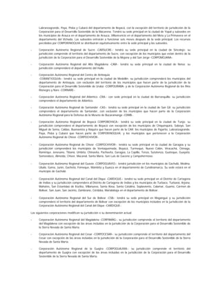 Labranzagrande, Paya, Pisba y Cubará del departamento de Boyacá, con la excepción del territorio de jurisdicción de la
      Corporación para el Desarrollo Sostenible de la Macarena. Tendrá su sede principal en la ciudad de Yopal y subsedes en
      los municipios de Arauca en el departamento de Arauca, Villavicencio en el departamento del Meta y La Primavera en el
      departamento del Vichada. Las subsedes entrarán a funcionar seis meses después de la sede principal. Los recursos
      percibidos por CORPORINOQUIA se distribuirán equitativamente entre la sede principal y las subsedes.

-     Corporación Autónoma Regional de Sucre -CARSUCRE-: tendrá su sede principal en la ciudad de Sincelejo; su
      jurisdicción comprende el territorio del departamento de Sucre, con excepción de los municipios que están dentro de la
      jurisdicción de la Corporación para el Desarrollo Sostenible de la Mojana y del San Jorge -CORPOMOJANA-.

-     Corporación Autónoma Regional del Alto Magdalena -CAM-: tendrá su sede principal en la ciudad de Neiva; su
      jurisdicción comprenderá el departamento del Huila.

-     Corporación Autónoma Regional del Centro de Antioquia
      -CORANTIOQUIA-: tendrá su sede principal en la ciudad de Medellín; su jurisdicción comprenderá los municipios del
      departamento de Antioquia, con exclusión del territorio de los municipios que hacen parte de la jurisdicción de la
      Corporación para el Desarrollo Sostenible de Urabá -CORPOURABA- y de la Corporación Autónoma Regional de los Ríos
      Rionegro y Nare -CORNARE-.

-     Corporación Autónoma Regional del Atlántico -CRA-: con sede principal en la ciudad de Barranquilla; su jurisdicción
      comprenderá el departamento de Atlántico.

-     Corporación Autónoma Regional de Santander -CAS-: tendrá su sede principal en la ciudad de San Gil; su jurisdicción
      comprenderá el departamento de Santander, con exclusión de los municipios que hacen parte de la Corporación
      Autónoma Regional para la Defensa de la Meseta de Bucaramanga -CDMB-.

-     Corporación Autónoma Regional de Boyacá CORPOBOYACA-: tendrá su sede principal en la ciudad de Tunja; su
      jurisdicción comprenderá el departamento de Boyacá con excepción de los municipios de Chiquinquirá, Saboyá, San
      Miguel de Sema, Caldas, Buenavista y Ráquira que hacen parte de la CAR; los municipios de Pajarito, Labranzagrande,
      Paya, Pisba y Cubará que hacen parte de CORPORINOQUIA; y los municipios que pertenecen a la Corporación
      Autónoma Regional de Chivor -CORPOCHIVOR-.

-     Corporación Autónoma Regional de Chivor -CORPOCHIVOR-: tendrá su sede principal en la ciudad de Garagoa y su
      jurisdicción comprenderá los municipios de Ventaquemada, Boyacá, Turmequé, Nuevo Colón, Viracachá, Ciénaga,
      Ramiriquí, Jenesano, Tibaná, Umbita, Chinavita, Pachavita, Garagoa, La Capilla, Tenza, Sutatenza, Guateque, Guayatá,
      Somondoco, Almeida, Chivor, Macanal, Santa María, San Luis de Gaceno y Campohermoso.

-     Corporación Autónoma Regional del Guavio -CORPOGUAVIO-: tendrá jurisdicción en los municipios de Gachalá, Medina,
      Ubalá, Gama, Junín, Gachetá, Fómeque, Mámbita y Guasca en el departamento de Cundinamarca. Su sede estará en el
      municipio de Gachalá.

-     Corporación Autónoma Regional del Canal del Dique -CARDIQUE-: tendrá su sede principal en el Distrito de Cartagena
      de Indias y su jurisdicción comprenderá al Distrito de Cartagena de Indias y los municipios de Turbaco, Turbaná, Arjona,
      Mahates, San Estanislao de Koztka, Villanueva, Santa Rosa, Santa Catalina, Soplaviento, Calamar, Guamo, Carmen de
      Bolívar, San Juan, San Jacinto, Zambrano, Córdoba, Maríalabaja en el departamento de Bolívar.

-     Corporación Autónoma Regional del Sur de Bolívar -CSB-: tendrá su sede principal en Magangué y su jurisdicción
      comprenderá el territorio del departamento de Bolívar con excepción de los municipios incluidos en la jurisdicción de la
      Corporación Autónoma Regional del Canal del Dique -CARDIQUE-.

Las siguientes corporaciones modifican su jurisdicción o su denominación actual:

-     Corporación Autónoma Regional del Magdalena -CORPAMAG-: su jurisdicción comprende el territorio del departamento
      del Magdalena con excepción de las áreas incluidas en la jurisdicción de la Corporación para el Desarrollo Sostenible de
      la Sierra Nevada de Santa Marta.

-     Corporación Autónoma Regional del Cesar -CORPOCESAR-: su jurisdicción comprende el territorio del departamento del
      Cesar con excepción de las áreas incluidas en la jurisdicción de la Corporación para el Desarrollo Sostenible de la Sierra
      Nevada de Santa Marta.

-     Corporación Autónoma Regional de la Guajira -CORPOGUAJIRA-: su jurisdicción comprende el territorio del
      departamento de Guajira con excepción de las áreas incluidas en la jurisdicción de la Corporación para el Desarrollo
      Sostenible de la Sierra Nevada de Santa Marta.
 